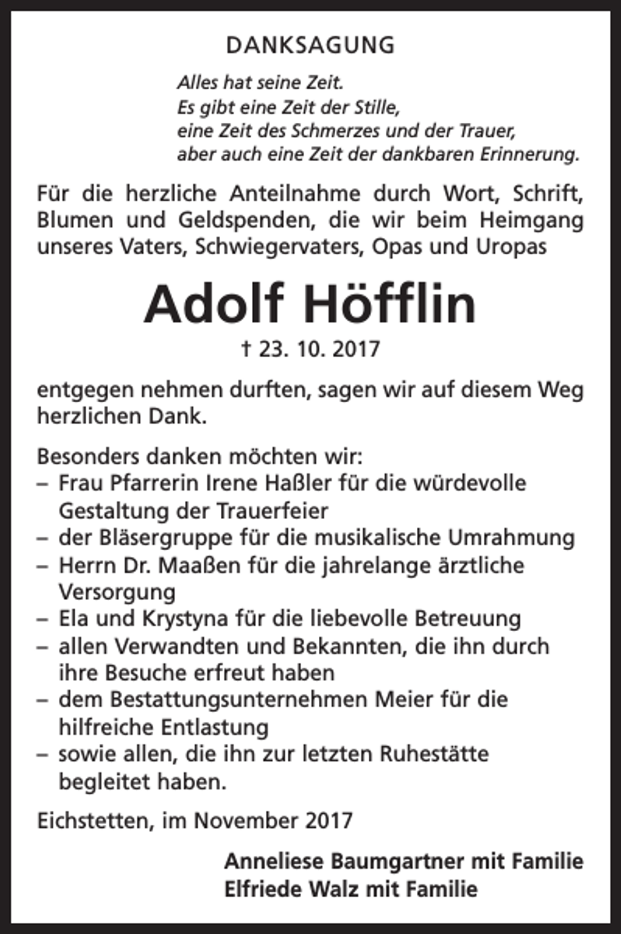 <p>DANKSAGUNG<br />Alles hat seine Zeit.<br />Es gibt eine Zeit der Stille,<br />eine Zeit des Schmerzes und der Trauer,<br />aber auch eine Zeit der dankbaren Erinnerung.</p><p>Für die herzliche Anteilnahme durch Wort, Schrift,<br />Blumen und Geldspenden, die wir beim Heimgang<br />unseres Vaters, Schwiegervaters, Opas und Uropas</p><p>Adolf Höfflin<br />† 23. 10. 2017<br />entgegen nehmen durften, sagen wir auf diesem Weg<br />herzlichen Dank.<br />Besonders danken möchten wir:<br />– Frau Pfarrerin Irene Haßler für die würdevolle<br />Gestaltung der Trauerfeier<br />– der Bläsergruppe für die musikalische Umrahmung<br />– Herrn Dr. Maaßen für die jahrelange ärztliche<br />Versorgung<br />– Ela und Krystyna für die liebevolle Betreuung<br />– allen Verwandten und Bekannten, die ihn durch<br />ihre Besuche erfreut haben<br />– dem Bestattungsunternehmen Meier für die<br />hilfreiche Entlastung<br />– sowie allen, die ihn zur letzten Ruhestätte<br />begleitet haben.<br />Eichstetten, im November 2017<br />Anneliese Baumgartner mit Familie<br />Elfriede Walz mit Familie</p>
