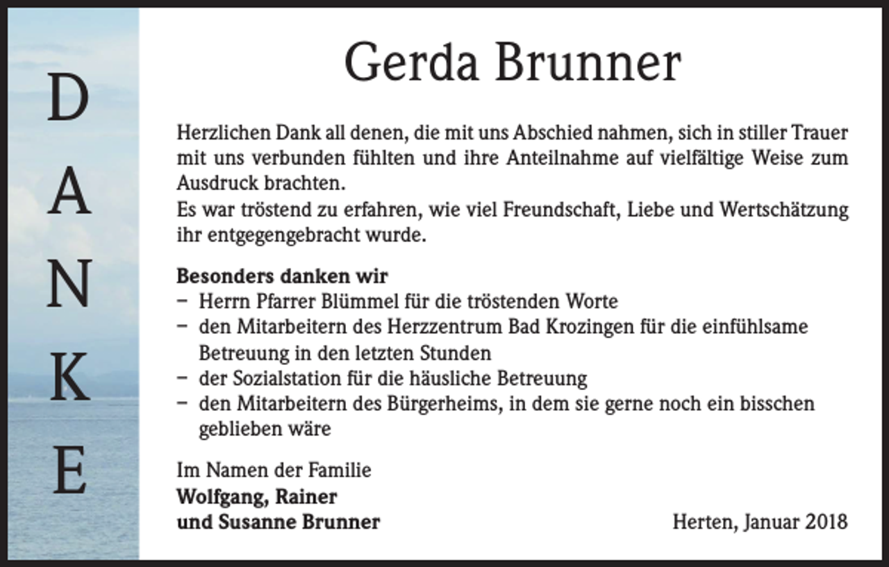 <p>D<br />A<br />N<br />K<br />E</p><p>Gerda Brunner<br />Herzlichen Dank all denen, die mit uns Abschied nahmen, sich in stiller Trauer<br />mit uns verbunden fühlten und ihre Anteilnahme auf vielfältige Weise zum<br />Ausdruck brachten.<br />Es war tröstend zu erfahren, wie viel Freundschaft, Liebe und Wertschätzung<br />ihr entgegengebracht wurde.<br />Besonders danken wir<br />– Herrn Pfarrer Blümmel für die tröstenden Worte<br />– den Mitarbeitern des Herzzentrum Bad Krozingen für die einfühlsame<br />Betreuung in den letzten Stunden<br />– der Sozialstation für die häusliche Betreuung<br />– den Mitarbeitern des Bürgerheims, in dem sie gerne noch ein bisschen<br />geblieben wäre<br />Im Namen der Familie<br />Wolfgang, Rainer<br />und Susanne Brunner</p><p>Herten, Januar 2018</p>