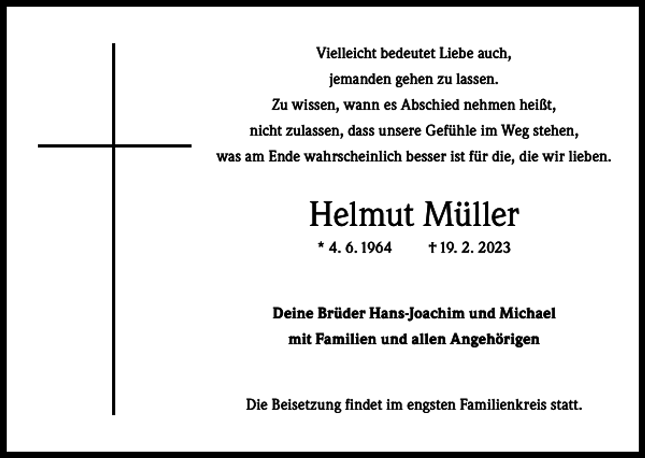 <p>Vielleicht bedeutet Liebe auch,<br />jemanden gehen zu lassen.<br />Zu wissen, wann es Abschied nehmen heißt,<br />nicht zulassen, dass unsere Gefühle im Weg stehen,<br />was am Ende wahrscheinlich besser ist für die, die wir lieben.</p><p>Helmut Müller<br />* 4. 6. 1964</p><p>† 19. 2. 2023</p><p>Deine Brüder Hans-Joachim und Michael<br />mit Familien und allen Angehörigen</p><p>Die Beisetzung findet im engsten Familienkreis statt.</p>