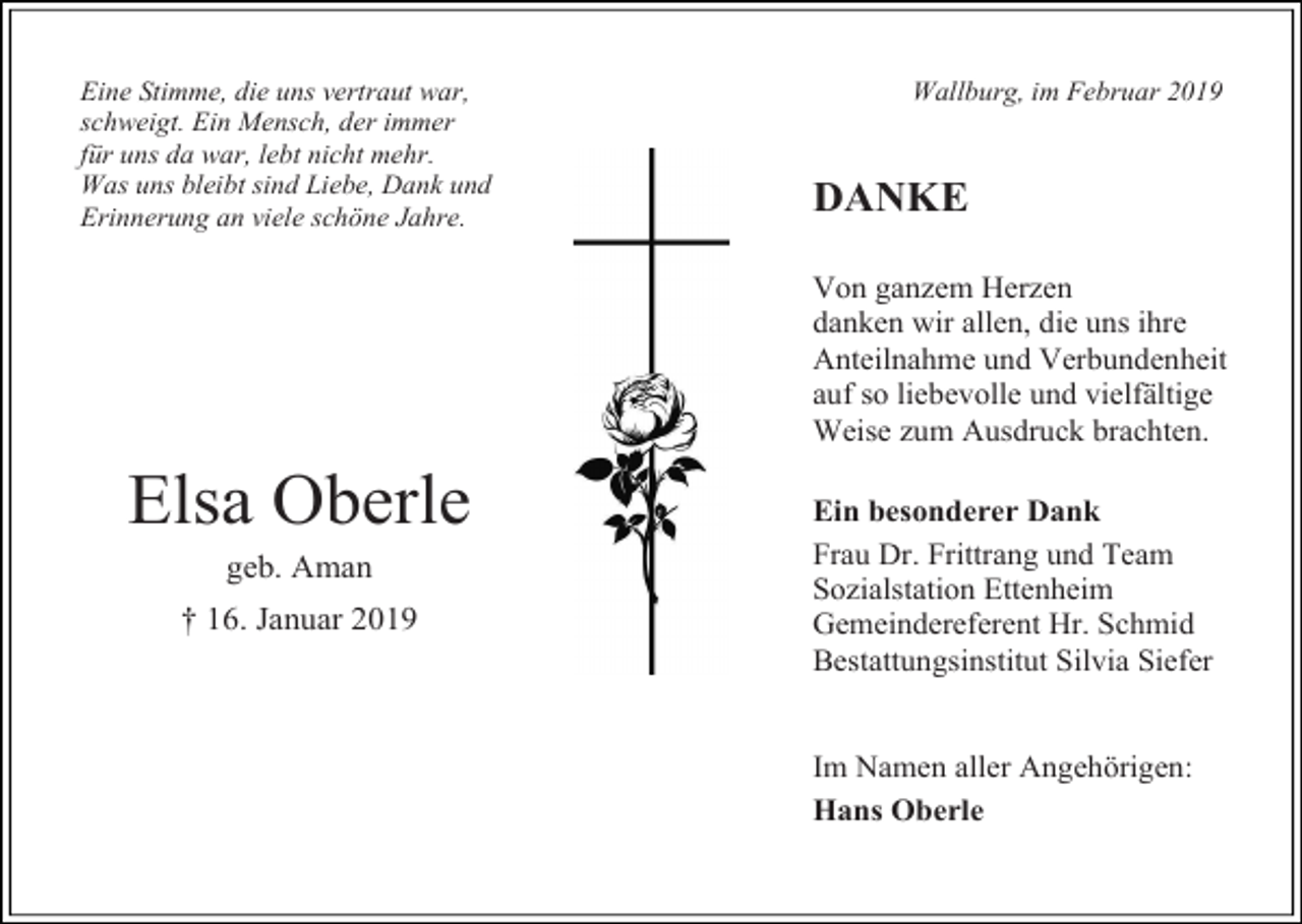 <p>Eine Stimme, die uns vertraut war,<br />schweigt. Ein Mensch, der immer<br />für uns da war, lebt nicht mehr.<br />Was uns bleibt sind Liebe, Dank und<br />Erinnerung an viele schöne Jahre.</p><p>Wallburg, im Februar 2019</p><p>DANKE<br />Von ganzem Herzen<br />danken wir allen, die uns ihre<br />Anteilnahme und Verbundenheit<br />auf so liebevolle und vielfältige<br />Weise zum Ausdruck brachten.</p><p>Elsa Oberle<br />geb. Aman<br />† 16. Januar 2019</p><p>Ein besonderer Dank<br />Frau Dr. Frittrang und Team<br />Sozialstation Ettenheim<br />Gemeindereferent Hr. Schmid<br />Bestattungsinstitut Silvia Siefer</p><p>Im Namen aller Angehörigen:<br />Hans Oberle</p>