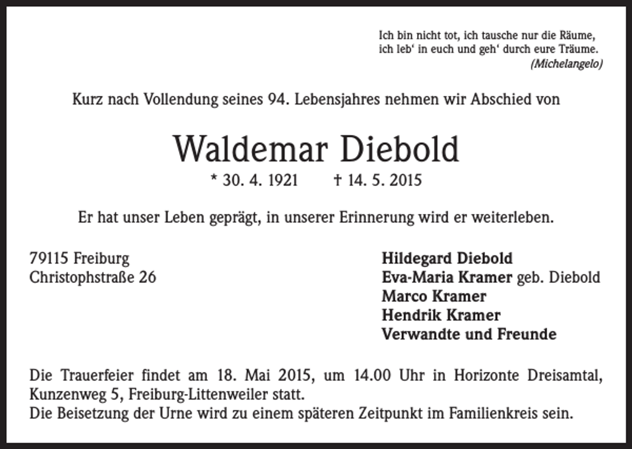 <p>Ich bin nicht tot, ich tausche nur die Räume,<br />ich leb‘ in euch und geh‘ durch eure Träume.<br />(Michelangelo)</p><p>Kurz nach Vollendung seines 94. Lebensjahres nehmen wir Abschied von</p><p>Waldemar Diebold<br />* 30. 4. 1921 † 14. 5. 2015</p><p>Er hat unser Leben geprägt, in unserer Erinnerung wird er weiterleben.<br />79115 Freiburg<br />Hildegard Diebold<br />Christophstraße 26 Eva-Maria Kramer geb. Diebold<br />Marco Kramer<br />Hendrik Kramer<br />Verwandte und Freunde<br />Die Trauerfeier findet am 18. Mai 2015, um 14.00 Uhr in Horizonte Dreisamtal,<br />­Kunzenweg 5, Freiburg-Littenweiler statt.<br />Die Beisetzung der Urne wird zu einem späteren Zeitpunkt im Familienkreis sein.</p>