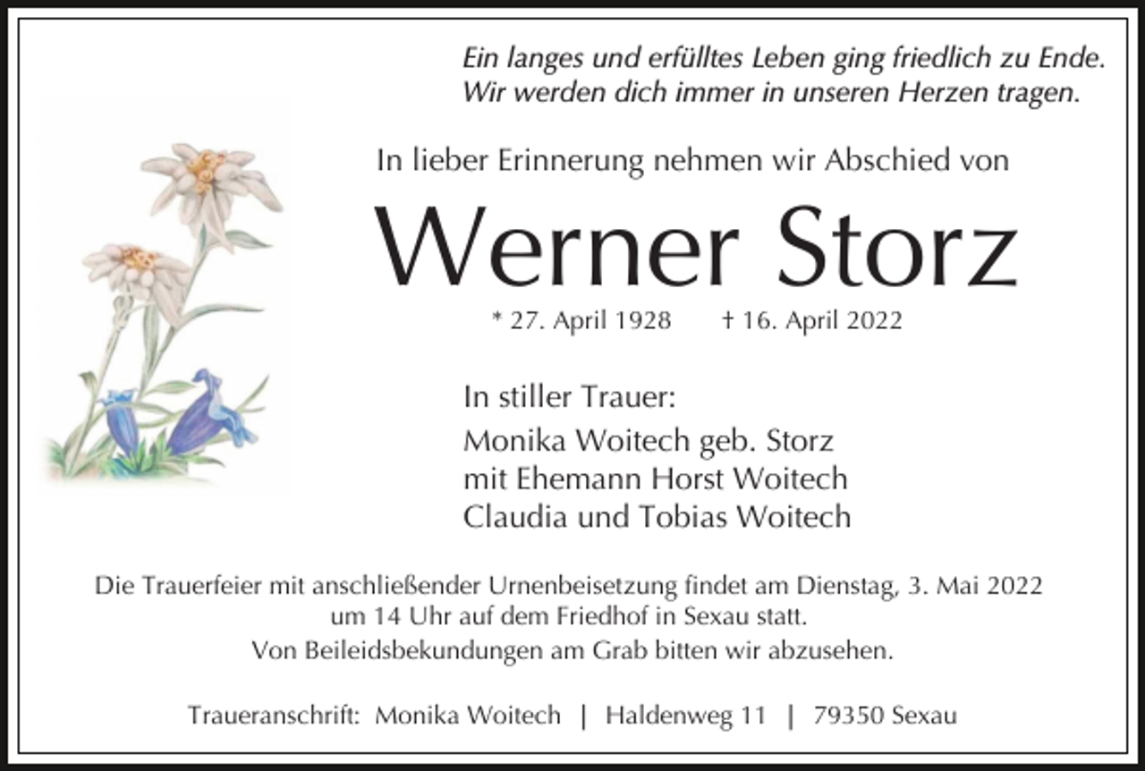 <p>Ein langes und erfülltes Leben ging friedlich zu Ende.<br />Wir werden dich immer in unseren Herzen tragen.</p><p>In lieber Erinnerung nehmen wir Abschied von</p><p>Werner Storz<br />* 27. April 1928</p><p>† 16. April 2022</p><p>In stiller Trauer:<br />Monika Woitech geb. Storz<br />mit Ehemann Horst Woitech<br />Claudia und Tobias Woitech<br />Die Trauerfeier mit anschließender Urnenbeisetzung findet am Dienstag, 3. Mai 2022<br />um 14 Uhr auf dem Friedhof in Sexau statt.<br />Von Beileidsbekundungen am Grab bitten wir abzusehen.<br />Traueranschrift: Monika Woitech | Haldenweg 11 | 79350 Sexau</p>