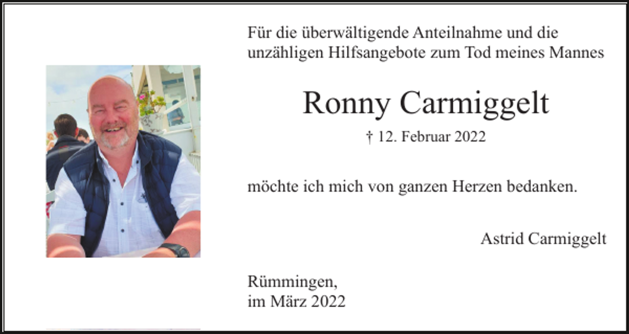 <p>Für die überwältigende Anteilnahme und die<br />unzähligen Hilfsangebote zum Tod meines Mannes</p><p>Ronny Carmiggelt<br />† 12. Februar 2022</p><p>möchte ich mich von ganzen Herzen bedanken.<br />Astrid Carmiggelt<br />Rümmingen,<br />im März 2022</p>