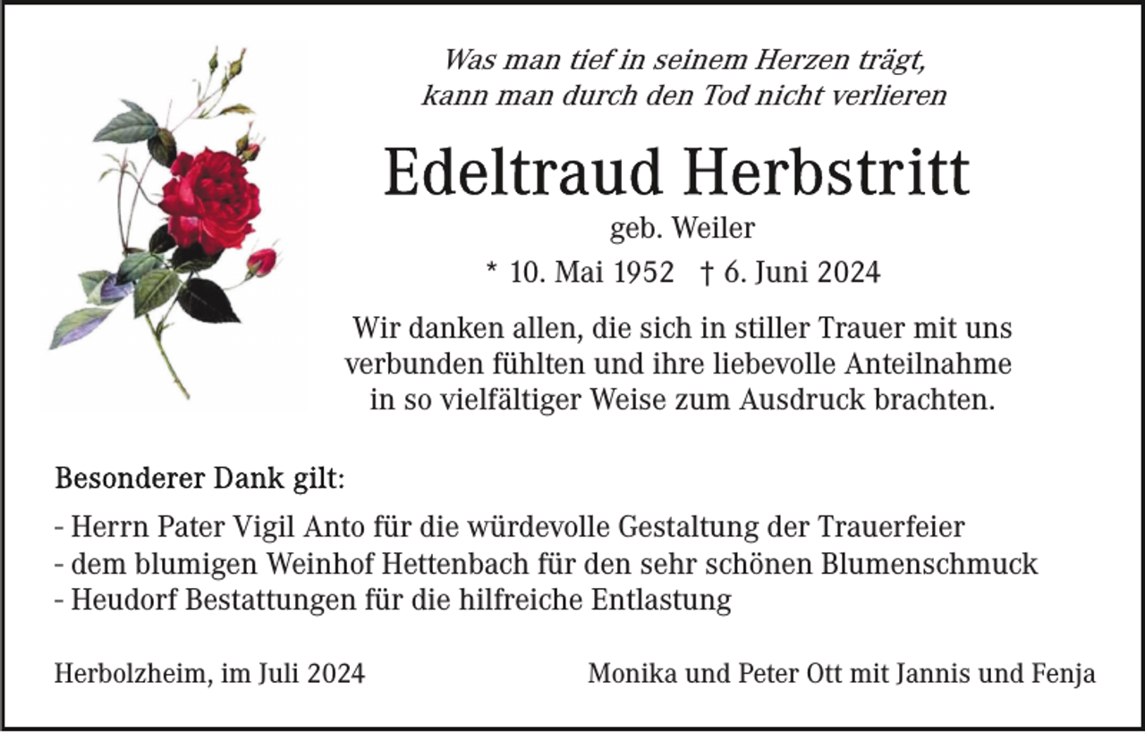 <p>Was man tief in seinem Herzen trägt,<br />kann man durch den Tod nicht verlieren</p><p>geb. Weiler<br />* 10. Mai 1952 † 6. Juni 2024<br />Wir danken allen, die sich in stiller Trauer mit uns<br />verbunden fühlten und ihre liebevolle Anteilnahme<br />in so vielfältiger Weise zum Ausdruck brachten.</p><p>- Herrn Pater Vigil Anto für die würdevolle Gestaltung der Trauerfeier<br />- dem blumigen Weinhof Hettenbach für den sehr schönen Blumenschmuck<br />- Heudorf Bestattungen für die hilfreiche Entlastung<br />Herbolzheim, im Juli 2024</p><p>Monika und Peter Ott mit Jannis und Fenja</p>
