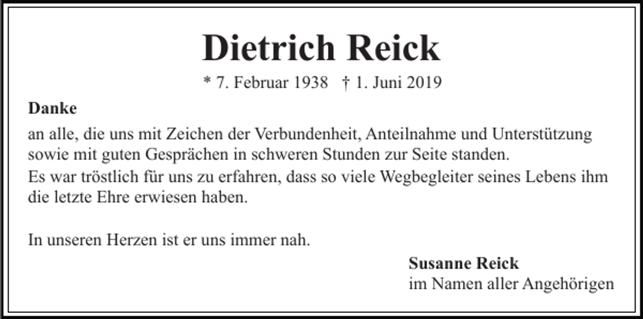 <p>Dietrich Reick<br />* 7. Februar 1938 † 1. Juni 2019<br />Danke<br />an alle, die uns mit Zeichen der Verbundenheit, Anteilnahme und Unterstützung<br />sowie mit guten Gesprächen in schweren Stunden zur Seite standen.<br />Es war tröstlich für uns zu erfahren, dass so viele Wegbegleiter seines Lebens ihm<br />die letzte Ehre erwiesen haben.<br />In unseren Herzen ist er uns immer nah.<br />Susanne Reick<br />im Namen aller Angehörigen</p>