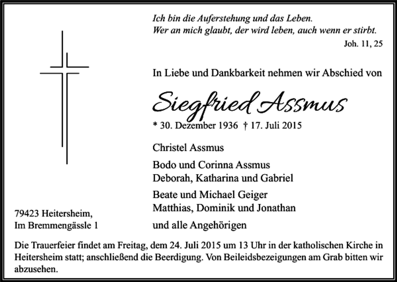 <p>Ich bin die Auferstehung und das Leben.<br />Wer an mich glaubt, der wird leben, auch wenn er stirbt.<br />Joh. 11, 25</p><p>In Liebe und Dankbarkeit nehmen wir Abschied von</p><p>Siegfried Assmus<br />* 30. Dezember 1936 † 17. Juli 2015</p><p>Christel Assmus<br />Bodo und Corinna Assmus<br />Deborah, Katharina und Gabriel<br />79423 Heitersheim,<br />Im Bremmengässle 1</p><p>Beate und Michael Geiger<br />Matthias, Dominik und Jonathan<br />und alle Angehörigen</p><p>Die Trauerfeier findet am Freitag, dem 24. Juli 2015 um 13 Uhr in der katholischen Kirche in<br />Heitersheim statt; anschließend die Beerdigung. Von Beileidsbezeigungen am Grab bitten wir<br />abzusehen.</p>