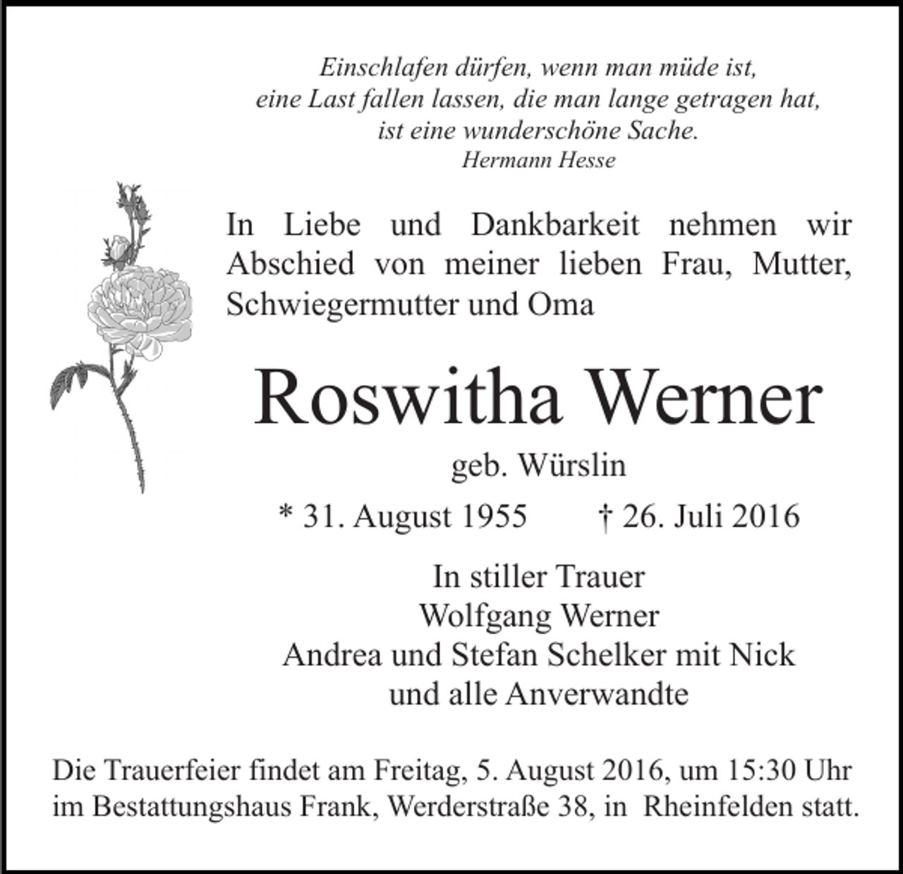 <p>Einschlafen dürfen, wenn man müde ist,<br />eine Last fallen lassen, die man lange getragen hat,<br />ist eine wunderschöne Sache.<br />Hermann Hesse</p><p>In Liebe und Dankbarkeit nehmen wir<br />Abschied von meiner lieben Frau, Mutter,<br />Schwiegermutter und Oma</p><p>Roswitha Werner<br />geb. Würslin<br />* 31. August 1955<br />† 26. Juli 2016<br />In stiller Trauer<br />Wolfgang Werner<br />Andrea und Stefan Schelker mit Nick<br />und alle Anverwandte<br />Die Trauerfeier findet am Freitag, 5. August 2016, um 15:30 Uhr<br />im Bestattungshaus Frank, Werderstraße 38, in Rheinfelden statt.</p>