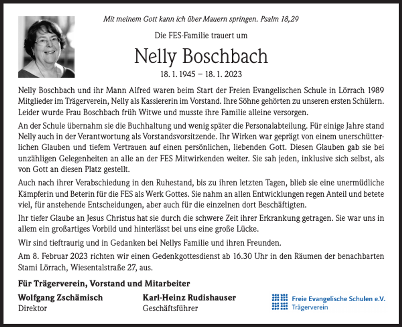 <p>Mit meinem Gott kann ich über Mauern springen. Psalm 18,29</p><p>Die FES-Familie trauert um</p><p>Nelly Boschbach<br />18. 1. 1945 – 18. 1. 2023<br />Nelly Boschbach und ihr Mann Alfred waren beim Start der Freien Evangelischen Schule in Lörrach 1989<br />Mitglieder im Trägerverein, Nelly als Kassiererin im Vorstand. Ihre Söhne gehörten zu unseren ersten Schülern.<br />Leider wurde Frau Boschbach früh Witwe und musste ihre Familie alleine versorgen.<br />An der Schule übernahm sie die Buchhaltung und wenig später die Personalabteilung. Für einige Jahre stand<br />Nelly auch in der Verantwortung als Vorstandsvorsitzende. Ihr Wirken war geprägt von einem unerschütterlichen Glauben und tiefem Vertrauen auf einen persönlichen, liebenden Gott. Diesen Glauben gab sie bei<br />unzähligen Gelegenheiten an alle an der FES Mitwirkenden weiter. Sie sah jeden, inklusive sich selbst, als<br />von Gott an diesen Platz gestellt.<br />Auch nach ihrer Verabschiedung in den Ruhestand, bis zu ihren letzten Tagen, blieb sie eine unermüdliche<br />Kämpferin und Beterin für die FES als Werk Gottes. Sie nahm an allen Entwicklungen regen Anteil und betete<br />viel, für anstehende Entscheidungen, aber auch für die einzelnen dort Beschäftigten.<br />Ihr tiefer Glaube an Jesus Christus hat sie durch die schwere Zeit ihrer Erkrankung getragen. Sie war uns in<br />allem ein großartiges Vorbild und hinterlässt bei uns eine große Lücke.<br />Wir sind tieftraurig und in Gedanken bei Nellys Familie und ihren Freunden.<br />Am 8. Februar 2023 richten wir einen Gedenkgottesdienst ab 16.30 Uhr in den Räumen der benachbarten<br />Stami Lörrach, Wiesentalstraße 27, aus.<br />Für Trägerverein, Vorstand und Mitarbeiter<br />Wolfgang Zschämisch<br />Karl-Heinz Rudishauser<br />Direktor Geschäftsführer</p>