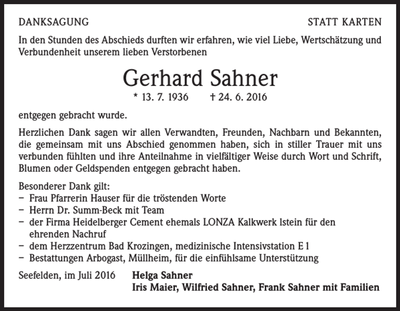 <p>danksagung</p><p>statt karten</p><p>In den Stunden des Abschieds durften wir erfahren, wie viel Liebe, Wertschätzung und<br />Verbundenheit unserem lieben Verstorbenen</p><p>Gerhard Sahner<br />* 13. 7. 1936 † 24. 6. 2016</p><p>entgegen gebracht wurde.<br />Herzlichen Dank sagen wir allen Verwandten, Freunden, Nachbarn und Bekannten,<br />die gemeinsam mit uns Abschied genommen haben, sich in stiller Trauer mit uns<br />­verbunden fühlten und ihre Anteilnahme in vielfältiger Weise durch Wort und Schrift,<br />Blumen oder Geldspenden entgegen gebracht haben.<br />Besonderer Dank gilt:<br />– Frau Pfarrerin Hauser für die tröstenden Worte<br />– Herrn Dr. Summ-Beck mit Team<br />– der Firma Heidelberger Cement ehemals LONZA Kalkwerk lstein für den<br />ehrenden Nachruf<br />– dem Herzzentrum Bad Krozingen, medizinische Intensivstation E 1<br />– Bestattungen Arbogast, Müllheim, für die einfühlsame Unterstützung<br />Seefelden, im Juli 2016</p><p>Helga Sahner<br />Iris Maier, Wilfried Sahner, Frank Sahner mit Familien</p>