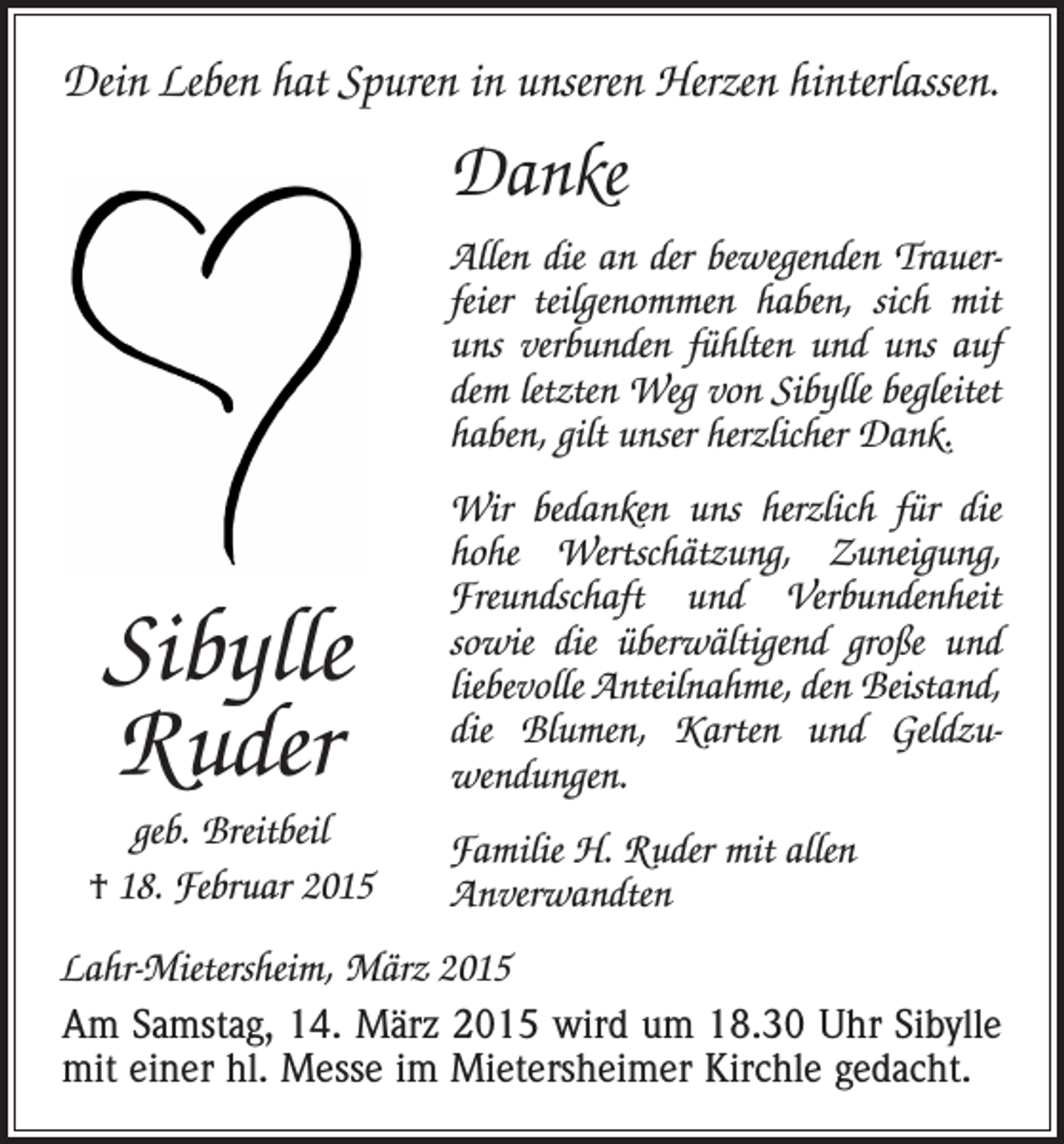<p>Dein Leben hat Spuren in unseren Herzen hinterlassen.</p><p>Danke<br />Allen die an der bewegenden Trauer­<br />feier teilgenommen haben, sich mit<br />uns ver­bunden fühlten und uns auf<br />dem letzten Weg von Sibylle begleitet<br />haben, gilt unser h­ erzlicher Dank.</p><p>Sibylle<br />Ruder<br />geb. Breitbeil<br />† 18. Februar 2015</p><p>Wir bedanken uns herzlich für die<br />hohe Wertschätzung, Zuneigung,<br />Freund­<br />schaft und Verbundenheit<br />sowie die überwältigend große und<br />liebevolle Anteilnahme, den Beistand,<br />die B<br />­lumen, Karten und Geldzu­<br />wendungen.<br />Familie H. Ruder mit allen<br />­Anverwandten</p><p>Lahr-Mietersheim, März 2015</p><p>Am Samstag, 14. März 2015 wird um 18.30 Uhr S­ ibylle<br />mit einer hl. Messe im Mietersheimer Kirchle gedacht.</p>