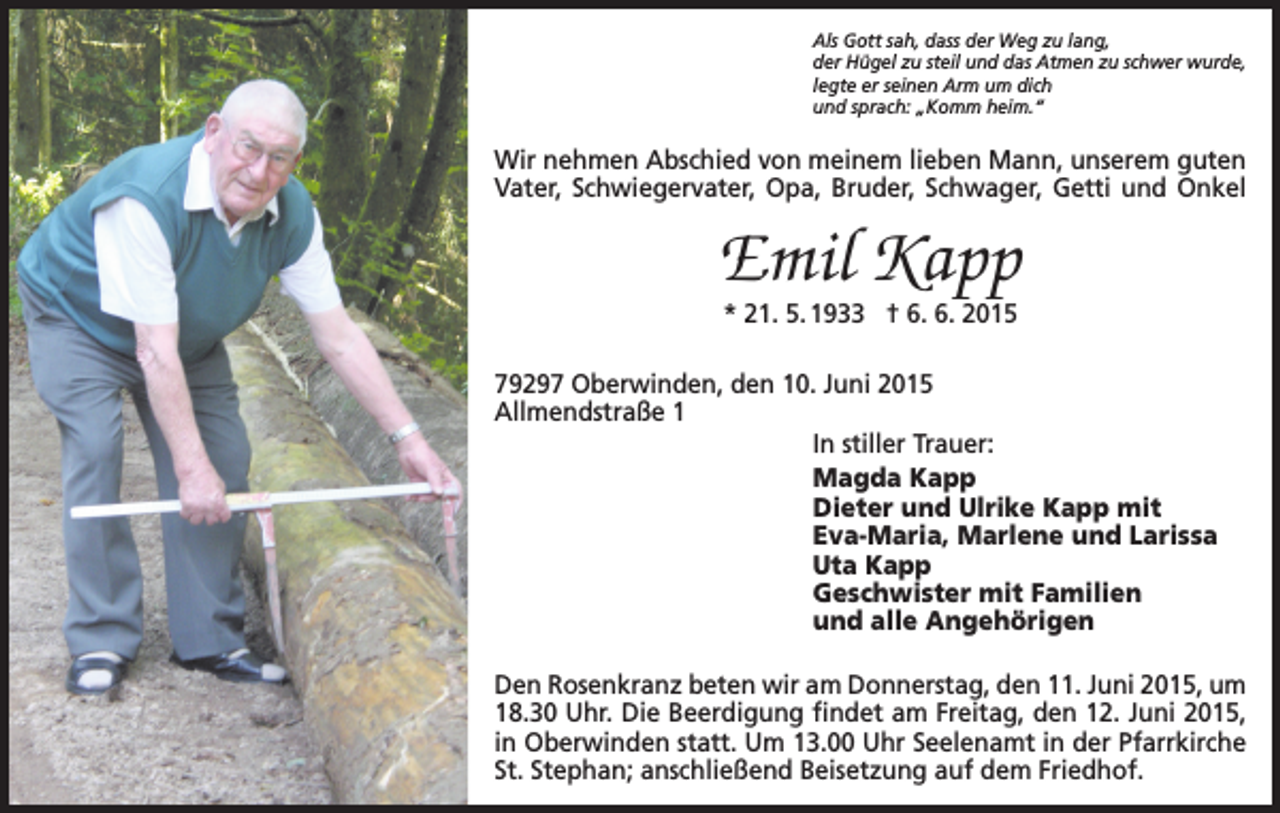 <p>Als Gott sah, dass der Weg zu lang,<br />der Hügel zu steil und das Atmen zu schwer wurde,<br />legte er seinen Arm um dich<br />und sprach: „Komm heim.“</p><p>Wir nehmen Abschied von meinem lieben Mann, unserem guten<br />Vater, Schwiegervater, Opa, Bruder, Schwager, Getti und Onkel</p><p>Emil Kapp<br />* 21. 5. 1933 † 6. 6. 2015</p><p>79297 Oberwinden, den 10. Juni 2015<br />Allmendstraße 1<br />In stiller Trauer:<br />Magda Kapp<br />Dieter und Ulrike Kapp mit<br />Eva-Maria, Marlene und Larissa<br />Uta Kapp<br />Geschwister mit Familien<br />und alle Angehörigen<br />Den Rosenkranz beten wir am Donnerstag, den 11. Juni 2015, um<br />18.30 Uhr. Die Beerdigung findet am Freitag, den 12. Juni 2015,<br />in Oberwinden statt. Um 13.00 Uhr Seelenamt in der Pfarrkirche<br />St. Stephan; anschließend Beisetzung auf dem Friedhof.</p>