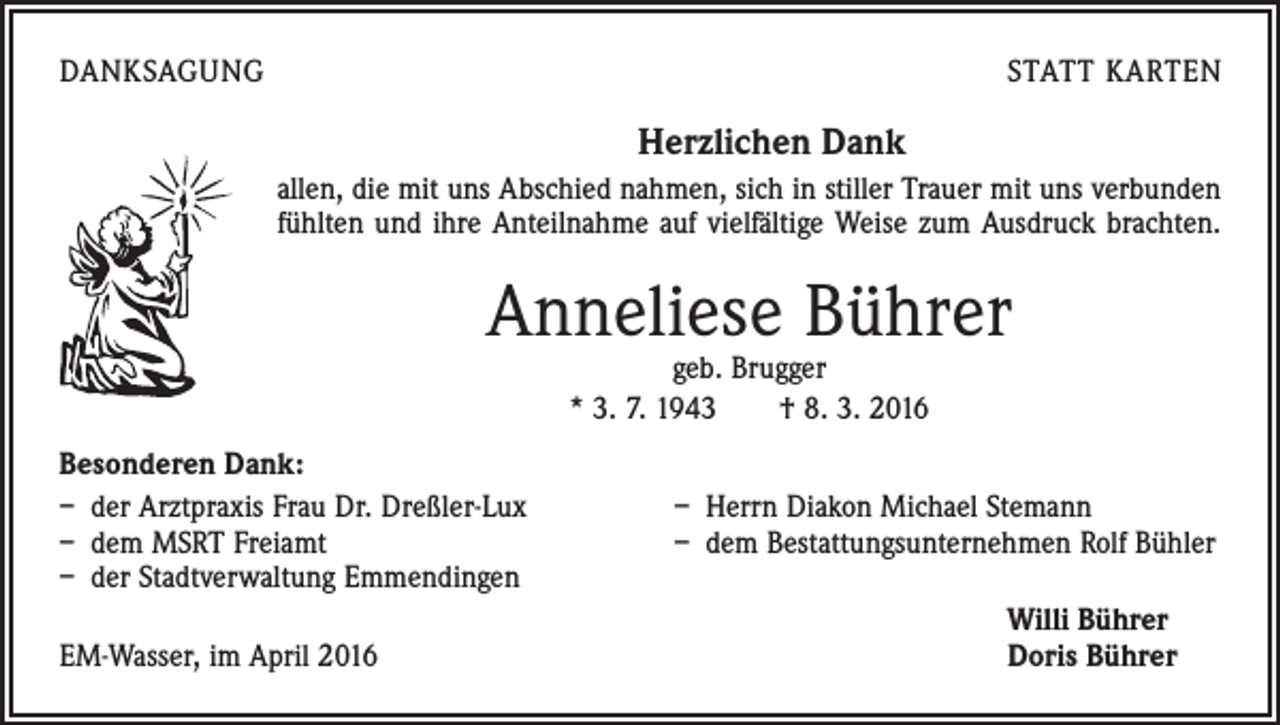 <p>DANKSAGUNG</p><p>STATT KARTEN</p><p>Herzlichen Dank<br />allen, die mit uns Abschied nahmen, sich in stiller Trauer mit uns verbunden<br />fühlten und ihre Anteilnahme auf vielfältige Weise zum Ausdruck brachten.</p><p>Anneliese Bührer<br />geb. Brugger<br />* 3. 7. 1943 † 8. 3. 2016</p><p>Besonderen Dank:<br />– der Arztpraxis Frau Dr. Dreßler-Lux<br />– dem MSRT Freiamt<br />– der Stadtverwaltung Emmendingen</p><p>EM-Wasser, im April 2016</p><p>– Herrn Diakon Michael Stemann<br />– dem Bestattungsunternehmen Rolf Bühler<br />Willi Bührer<br />Doris Bührer</p>