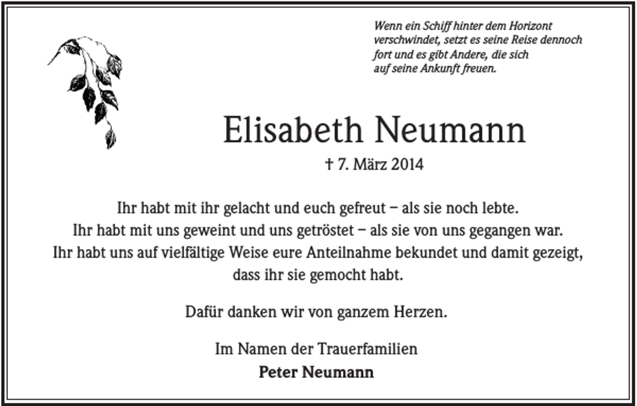 <p>Wenn ein Schiff hinter dem Horizont<br />verschwindet, setzt es seine Reise dennoch<br />fort und es gibt Andere, die sich<br />auf seine Ankunft freuen.</p><p>Elisabeth Neumann<br />† 7. März 2014<br />Ihr habt mit ihr gelacht und euch gefreut – als sie noch lebte.<br />Ihr habt mit uns geweint und uns getröstet – als sie von uns gegangen war.<br />Ihr habt uns auf vielfältige Weise eure Anteilnahme bekundet und damit gezeigt,<br />dass ihr sie gemocht habt.<br />Dafür danken wir von ganzem Herzen.<br />Im Namen der Trauerfamilien<br />Peter Neumann</p>