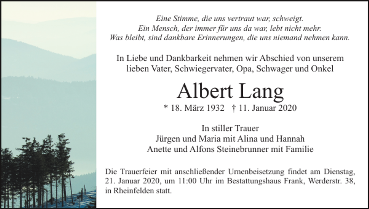 <p>Eine Stimme, die uns vertraut war, schweigt.<br />Ein Mensch, der immer für uns da war, lebt nicht mehr.<br />Was bleibt, sind dankbare Erinnerungen, die uns niemand nehmen kann.</p><p>In Liebe und Dankbarkeit nehmen wir Abschied von unserem<br />lieben Vater, Schwiegervater, Opa, Schwager und Onkel</p><p>Albert Lang</p><p>* 18. März 1932 † 11. Januar 2020<br />In stiller Trauer<br />Jürgen und Maria mit Alina und Hannah<br />Anette und Alfons Steinebrunner mit Familie<br />Die Trauerfeier mit anschließender Urnenbeisetzung findet am Dienstag,<br />21. Januar 2020, um 11:00 Uhr im Bestattungshaus Frank, Werderstr. 38,<br />in Rheinfelden statt.</p>