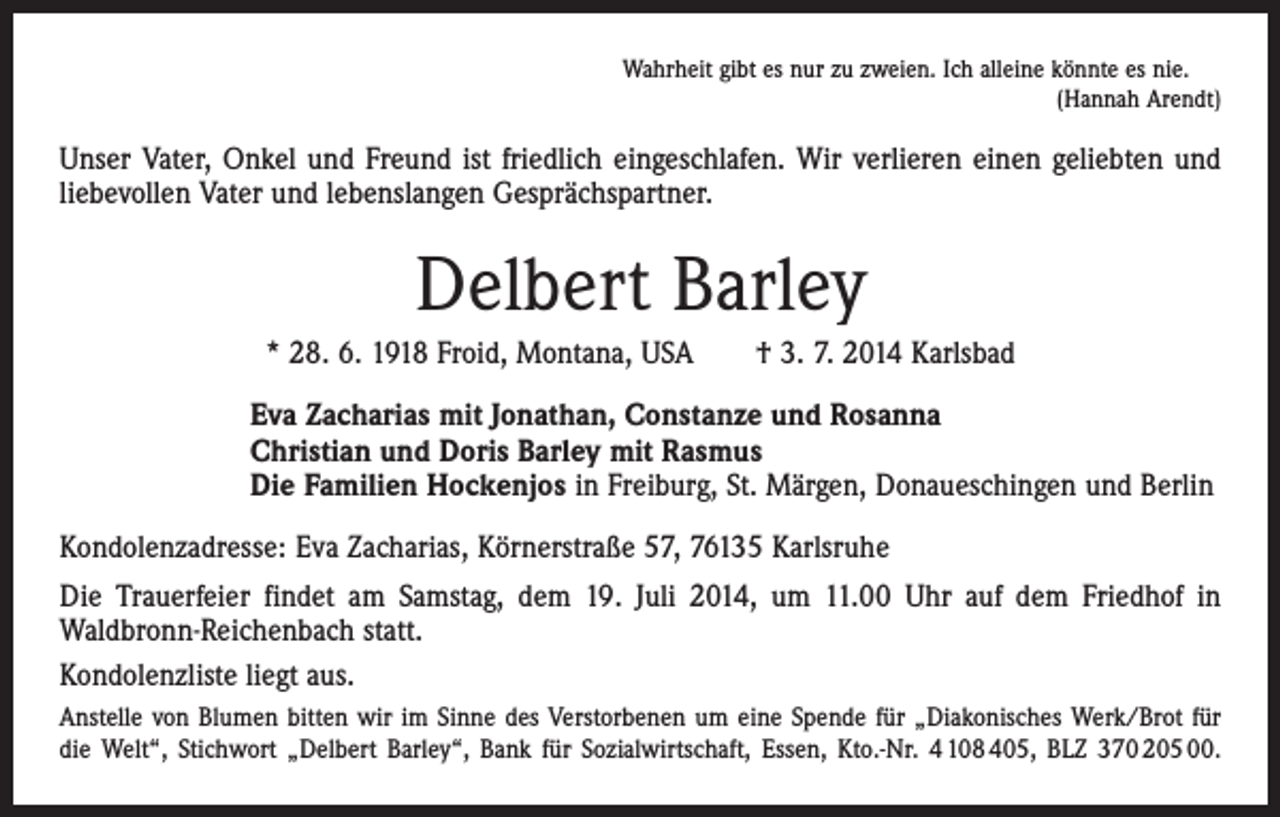 <p>Wahrheit gibt es nur zu zweien. Ich alleine könnte es nie.</p><p>(Hannah Arendt)</p><p>Unser Vater, Onkel und Freund ist friedlich eingeschlafen. Wir verlieren einen geliebten und<br />liebevollen Vater und lebenslangen Gesprächspartner.</p><p>Delbert Barley<br />* 28. 6. 1918 Froid, Montana, USA † 3. 7. 2014 Karlsbad<br />Eva Zacharias mit Jonathan, Constanze und Rosanna<br />Christian und Doris Barley mit Rasmus<br />Die Familien Hockenjos in Freiburg, St. Märgen, Donaueschingen und Berlin<br />Kondolenzadresse: Eva Zacharias, Körnerstraße 57, 76135 Karlsruhe<br />Die Trauerfeier findet am Samstag, dem 19. Juli 2014, um 11.00 Uhr auf dem Friedhof in<br />Waldbronn-Reichenbach statt.<br />Kondolenzliste liegt aus.<br />Anstelle von Blumen bitten wir im Sinne des Verstorbenen um eine Spende für „Diakonisches Werk/Brot für<br />die Welt“, Stichwort „Delbert Barley“, Bank für Sozialwirtschaft, Essen, Kto.-Nr. 4 108 405, BLZ 370 205 00.</p>