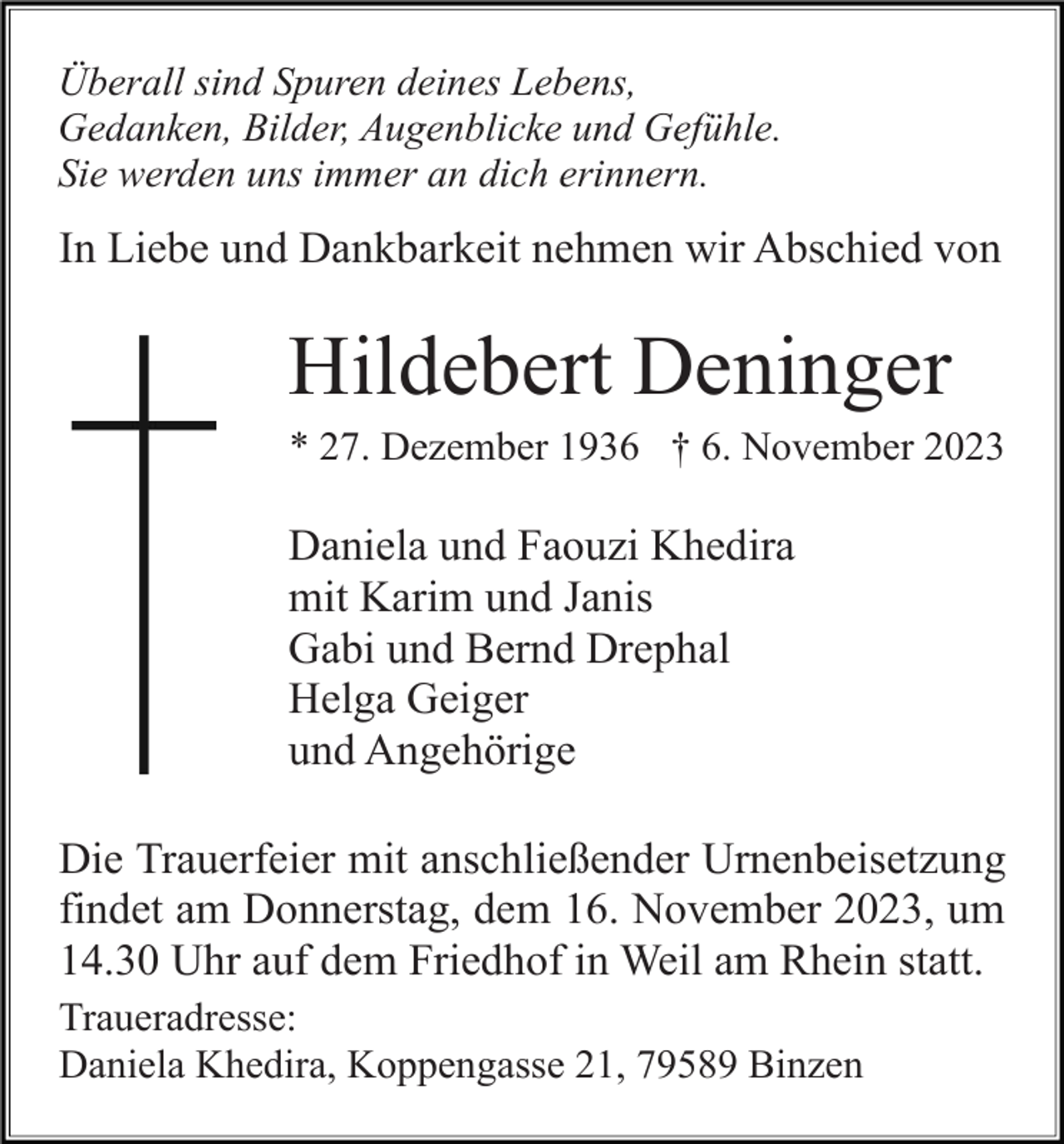 <p>Überall sind Spuren deines Lebens,<br />Gedanken, Bilder, Augenblicke und Gefühle.<br />Sie werden uns immer an dich erinnern.</p><p>In Liebe und Dankbarkeit nehmen wir Abschied von</p><p>Hildebert Deninger<br />* 27. Dezember 1936 † 6. November 2023</p><p>Daniela und Faouzi Khedira<br />mit Karim und Janis<br />Gabi und Bernd Drephal<br />Helga Geiger<br />und Angehörige<br />Die Trauerfeier mit anschließender Urnenbeisetzung<br />findet am Donnerstag, dem 16. November 2023, um<br />14.30 Uhr auf dem Friedhof in Weil am Rhein statt.<br />Traueradresse:<br />Daniela Khedira, Koppengasse 21, 79589 Binzen</p>