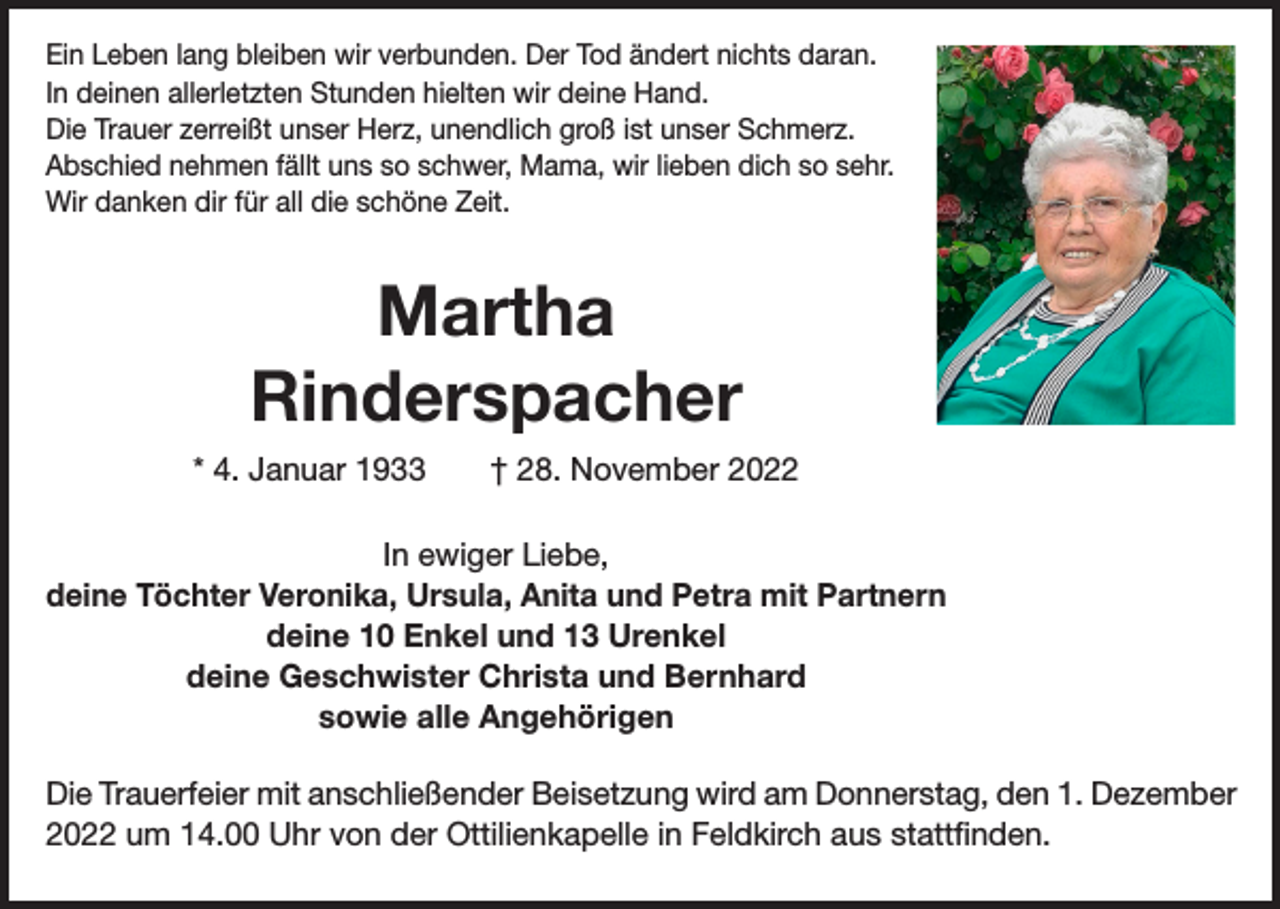 <p>Ein Leben lang bleiben wir verbunden. Der Tod ändert nichts daran.<br />In deinen allerletzten Stunden hielten wir deine Hand.<br />Die Trauer zerreißt unser Herz, unendlich groß ist unser Schmerz.<br />Abschied nehmen fällt uns so schwer, Mama, wir lieben dich so sehr.<br />Wir danken dir für all die schöne Zeit.</p><p>Martha<br />Rinderspacher<br />* 4. Januar 1933 † 28. November 2022<br />In ewiger Liebe,<br />deine Töchter Veronika, Ursula, Anita und Petra mit Partnern<br />deine 10 Enkel und 13 Urenkel<br />deine Geschwister Christa und Bernhard<br />sowie alle Angehörigen<br />Die Trauerfeier mit anschließender Beisetzung wird am Donnerstag, den 1. Dezember<br />2022 um 14.00 Uhr von der Ottilienkapelle in Feldkirch aus stattfinden.</p>