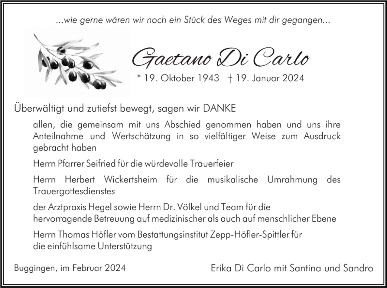 <p>...wie gerne wären wir noch ein Stück des Weges mit dir gegangen...</p><p>Gaetano Di Carlo<br />* 19. Oktober 1943 † 19. Januar 2024</p><p>Überwältigt und zutiefst bewegt, sagen wir DANKE<br />allen, die gemeinsam mit uns Abschied genommen haben und uns ihre<br />Anteilnahme und Wertschätzung in so vielfältiger Weise zum Ausdruck<br />gebracht haben<br />Herrn Pfarrer Seifried für die würdevolle Trauerfeier<br />Herrn Herbert Wickertsheim für die musikalische Umrahmung des<br />Trauergottesdienstes<br />der Arztpraxis Hegel sowie Herrn Dr. Völkel und Team für die<br />hervorragende Betreuung auf medizinischer als auch auf menschlicher Ebene<br />Herrn Thomas Höfler vom Bestattungsinstitut Zepp-Höfler-Spittler für<br />die einfühlsame Unterstützung<br />Buggingen, im Februar 2024</p><p>Erika Di Carlo mit Santina und Sandro</p>