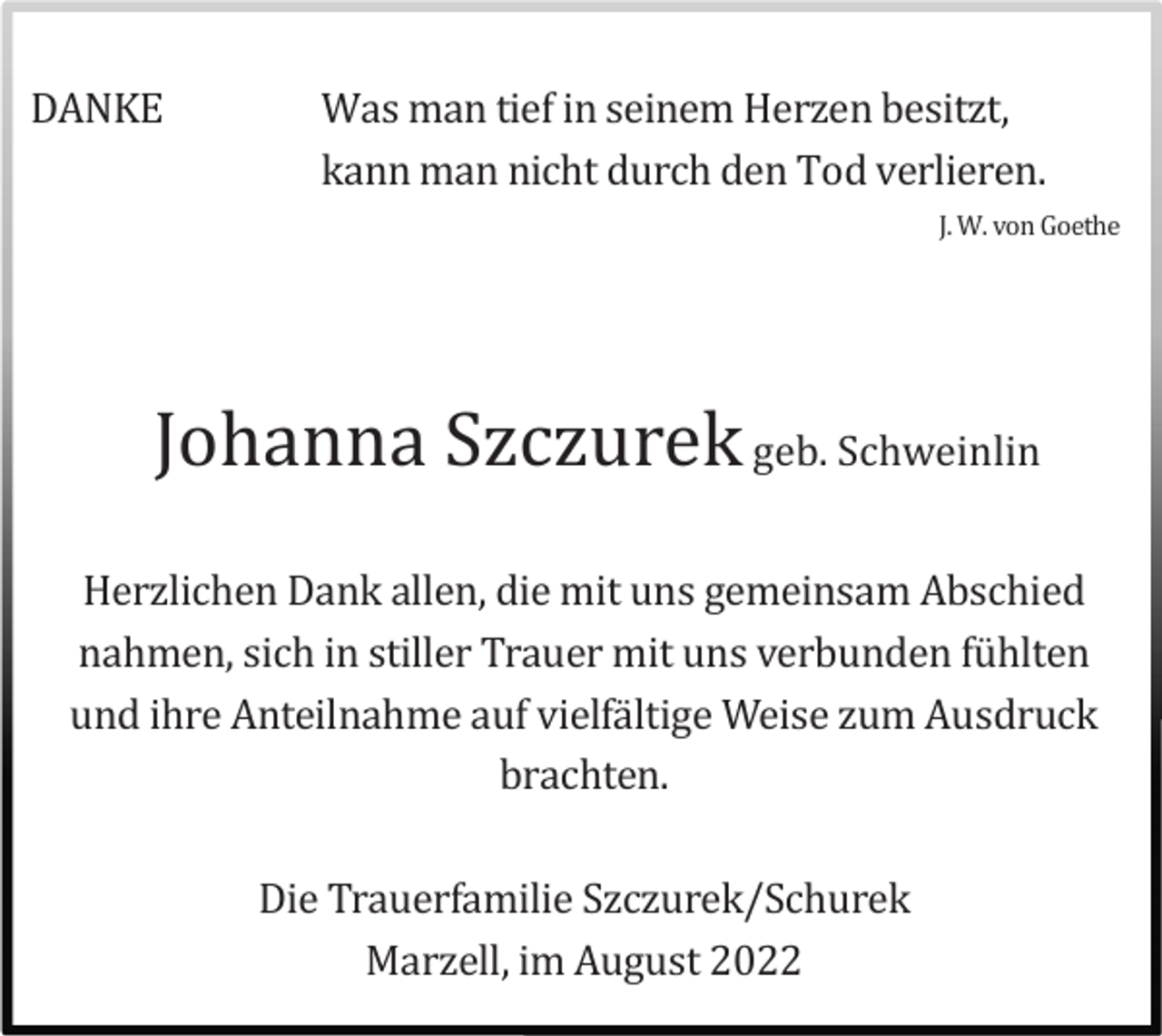 <p>DANKE</p><p>Was man tief in seinem Herzen besitzt,<br />kann man nicht durch den Tod verlieren.<br />J. W. von Goethe</p><p>Johanna Szczurek geb. Schweinlin<br />Herzlichen Dank allen, die mit uns gemeinsam Abschied<br />nahmen, sich in stiller Trauer mit uns verbunden fü hlten<br />und ihre Anteilnahme auf vielfä ltige Weise zum Ausdruck<br />brachten.<br />Die Trauerfamilie Szczurek/Schurek<br />Marzell, im August 2022</p>