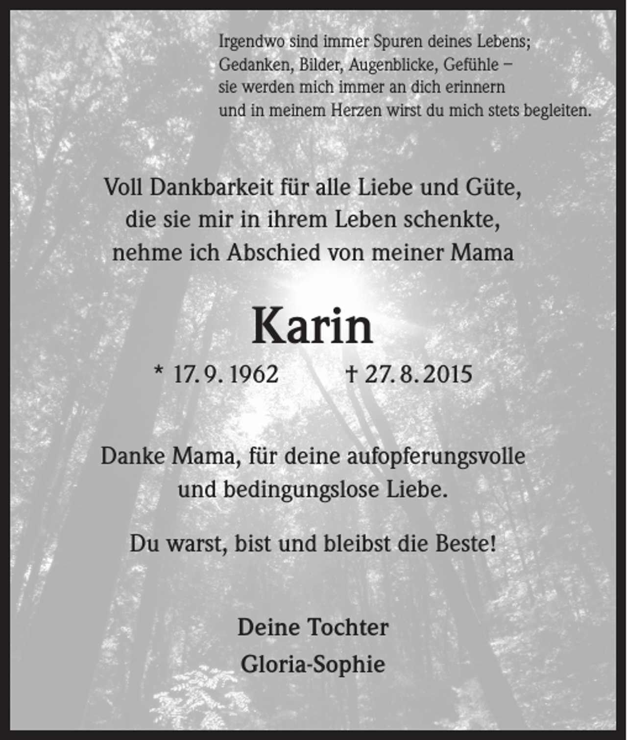 <p>Irgendwo sind immer Spuren deines Lebens;<br />Gedanken, Bilder, Augenblicke, Gefühle –<br />sie werden mich immer an dich erinnern<br />und in meinem Herzen wirst du mich stets begleiten.</p><p>Voll Dankbarkeit für alle Liebe und Güte,<br />die sie mir in ihrem Leben schenkte,<br />nehme ich Abschied von meiner Mama</p><p>Karin<br />* 17. 9. 1962</p><p>† 27. 8. 2015</p><p>Danke Mama, für deine aufopferungsvolle<br />und bedingungslose Liebe.<br />Du warst, bist und bleibst die Beste!<br />Deine Tochter<br />Gloria-Sophie</p>