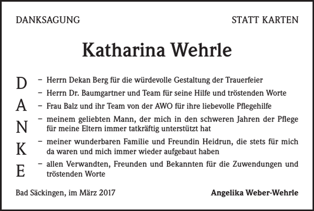 <p>DANKSAGUNG</p><p>STATT KARTEN</p><p>Katharina Wehrle<br />D<br />A<br />N<br />K<br />E</p><p>– Herrn Dekan Berg für die würdevolle Gestaltung der Trauerfeier<br />– Herrn Dr. Baumgartner und Team für seine Hilfe und tröstenden Worte<br />– Frau Balz und ihr Team von der AWO für ihre liebevolle Pflegehilfe<br />– meinem geliebten Mann, der mich in den schweren Jahren der Pflege<br />für meine Eltern immer tatkräftig unterstützt hat<br />– meiner wunderbaren Familie und Freundin Heidrun, die stets für mich<br />da waren und mich immer wieder aufgebaut haben<br />– allen Verwandten, Freunden und Bekannten für die Zuwendungen und<br />tröstenden Worte</p><p>Bad Säckingen, im März 2017</p><p>Angelika Weber-Wehrle</p>