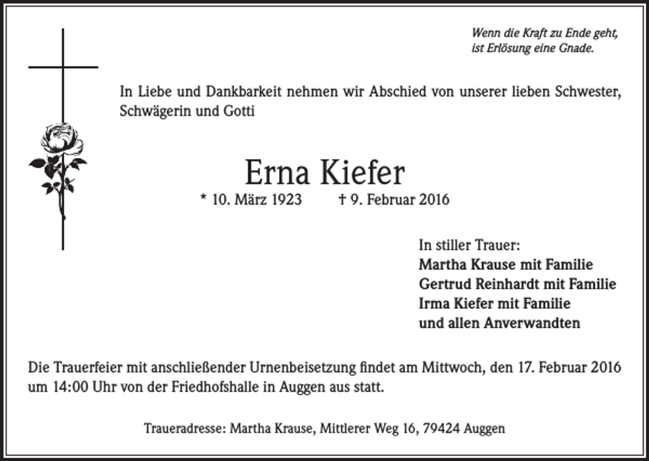 <p>Wenn die Kraft zu Ende geht,<br />ist Erlösung eine Gnade.</p><p>In Liebe und Dankbarkeit nehmen wir Abschied von unserer lieben Schwester,<br />Schwägerin und Gotti</p><p>Erna Kiefer</p><p>* 10. März 1923</p><p>† 9. Februar 2016<br />In stiller Trauer:<br />Martha Krause mit Familie<br />Gertrud Reinhardt mit Familie<br />Irma Kiefer mit Familie<br />und allen Anverwandten</p><p>Die Trauerfeier mit anschließender Urnenbeisetzung findet am Mittwoch, den 17. Februar 2016<br />um 14:00 Uhr von der Friedhofshalle in Auggen aus statt.<br />Traueradresse: Martha Krause, Mittlerer Weg 16, 79424 Auggen</p>