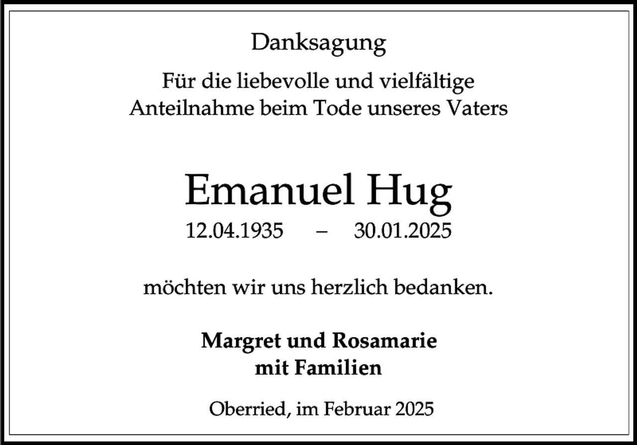 <p>Danksagung<br />Für die liebevolle und vielfältige<br />Anteilnahme beim Tode unseres Vaters</p><p>Emanuel Hug<br />12.04.1935</p><p>30.01.2025</p><p>möchten wir uns herzlich bedanken.</p><p>Margret und Rosamarie<br />mit Familien<br />Oberried, im Februar 2025</p>