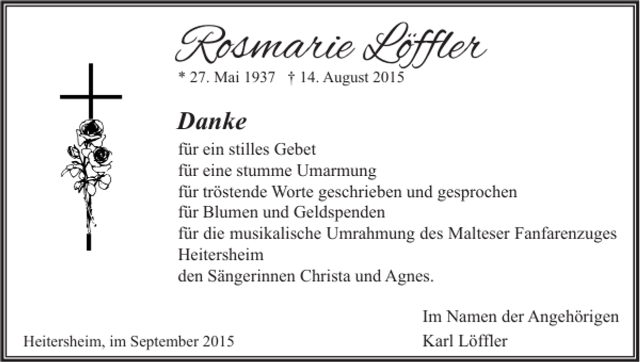 <p>Rosmarie Löffler<br />* 27. Mai 1937 † 14. August 2015</p><p>Danke</p><p>für ein stilles Gebet<br />für eine stumme Umarmung<br />für tröstende Worte geschrieben und gesprochen<br />für Blumen und Geldspenden<br />für die musikalische Umrahmung des Malteser Fanfarenzuges<br />Heitersheim<br />den Sängerinnen Christa und Agnes.</p><p>Heitersheim, im September 2015</p><p>Im Namen der Angehörigen<br />Karl Löffler</p>