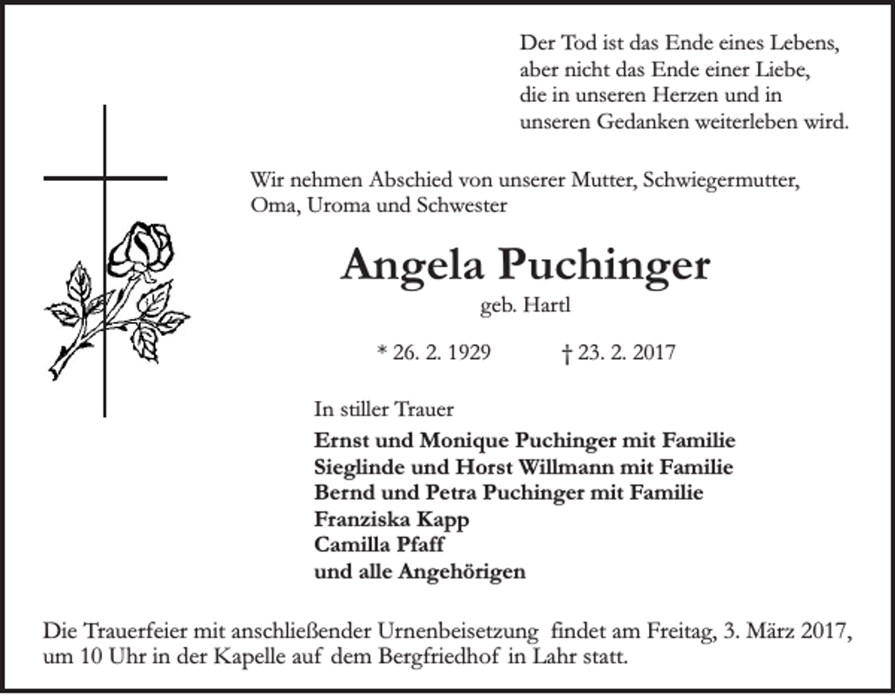<p>Der Tod ist das Ende eines Lebens,<br />aber nicht das Ende einer Liebe,<br />die in unseren Herzen und in<br />unseren Gedanken weiterleben wird.<br />Wir nehmen Abschied von unserer Mutter, Schwiegermutter,<br />Oma, Uroma und Schwester</p><p>Angela Puchinger<br />geb. Hartl<br />* 26. 2. 1929</p><p>† 23. 2. 2017</p><p>In stiller Trauer<br />Ernst und Monique Puchinger mit Familie<br />Sieglinde und Horst Willmann mit Familie<br />Bernd und Petra Puchinger mit Familie<br />Franziska Kapp<br />Camilla Pfaff<br />und alle Angehörigen</p><p>Die Trauerfeier mit anschließender Urnenbeisetzung findet am Freitag, 3. März 2017,<br />um 10 Uhr in der Kapelle auf dem Bergfriedhof in Lahr statt.</p>