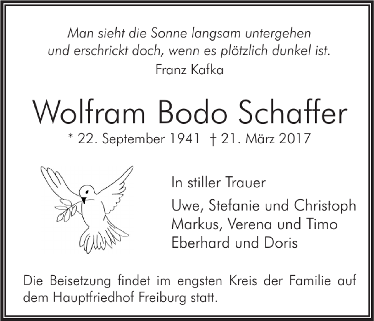 <p>Man sieht die Sonne langsam untergehen<br />und erschrickt doch, wenn es plötzlich dunkel ist.<br />Franz Kafka</p><p>Wolfram Bodo Schaffer<br />* 22. September 1941 † 21. März 2017</p><p>In stiller Trauer<br />Uwe, Stefanie und Christoph<br />Markus, Verena und Timo<br />Eberhard und Doris<br />Die Beisetzung findet im engsten Kreis der Familie auf<br />dem Hauptfriedhof Freiburg statt.</p>