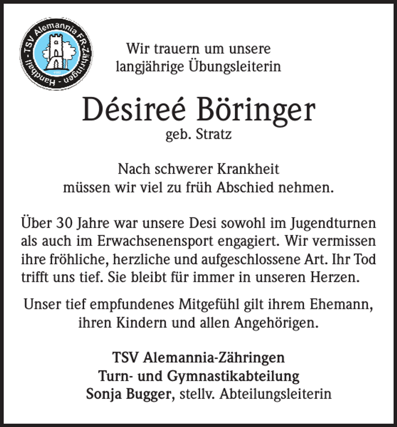 <p>Wir trauern um unsere<br />langjährige Übungsleiterin</p><p>Désireé Böringer<br />geb. Stratz</p><p>Nach schwerer Krankheit<br />müssen wir viel zu früh Abschied nehmen.<br />Über 30 Jahre war unsere Desi sowohl im Jugendturnen<br />als auch im Erwachsenensport engagiert. Wir vermissen<br />ihre fröhliche, herzliche und aufgeschlossene Art. Ihr Tod<br />trifft uns tief. Sie bleibt für immer in unseren Herzen.<br />Unser tief empfundenes Mitgefühl gilt ihrem Ehemann,<br />ihren Kindern und allen Angehörigen.<br />TSV Alemannia-Zähringen<br />Turn- und Gymnastikabteilung<br />Sonja Bugger, stellv. Abteilungsleiterin</p>