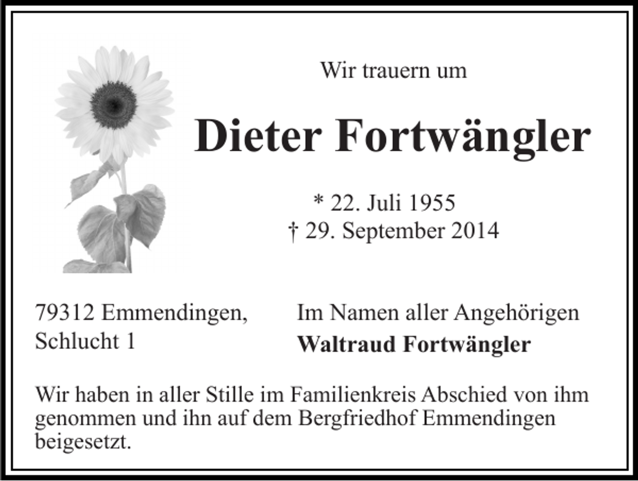 <p>Wir trauern um</p><p>Dieter Fortwängler<br />* 22. Juli 1955<br />† 29. September 2014<br />79312 Emmendingen,<br />Schlucht 1</p><p>Im Namen aller Angehörigen<br />Waltraud Fortwängler</p><p>Wir haben in aller Stille im Familienkreis Abschied von ihm<br />genommen und ihn auf dem Bergfriedhof Emmendingen<br />beigesetzt.</p>