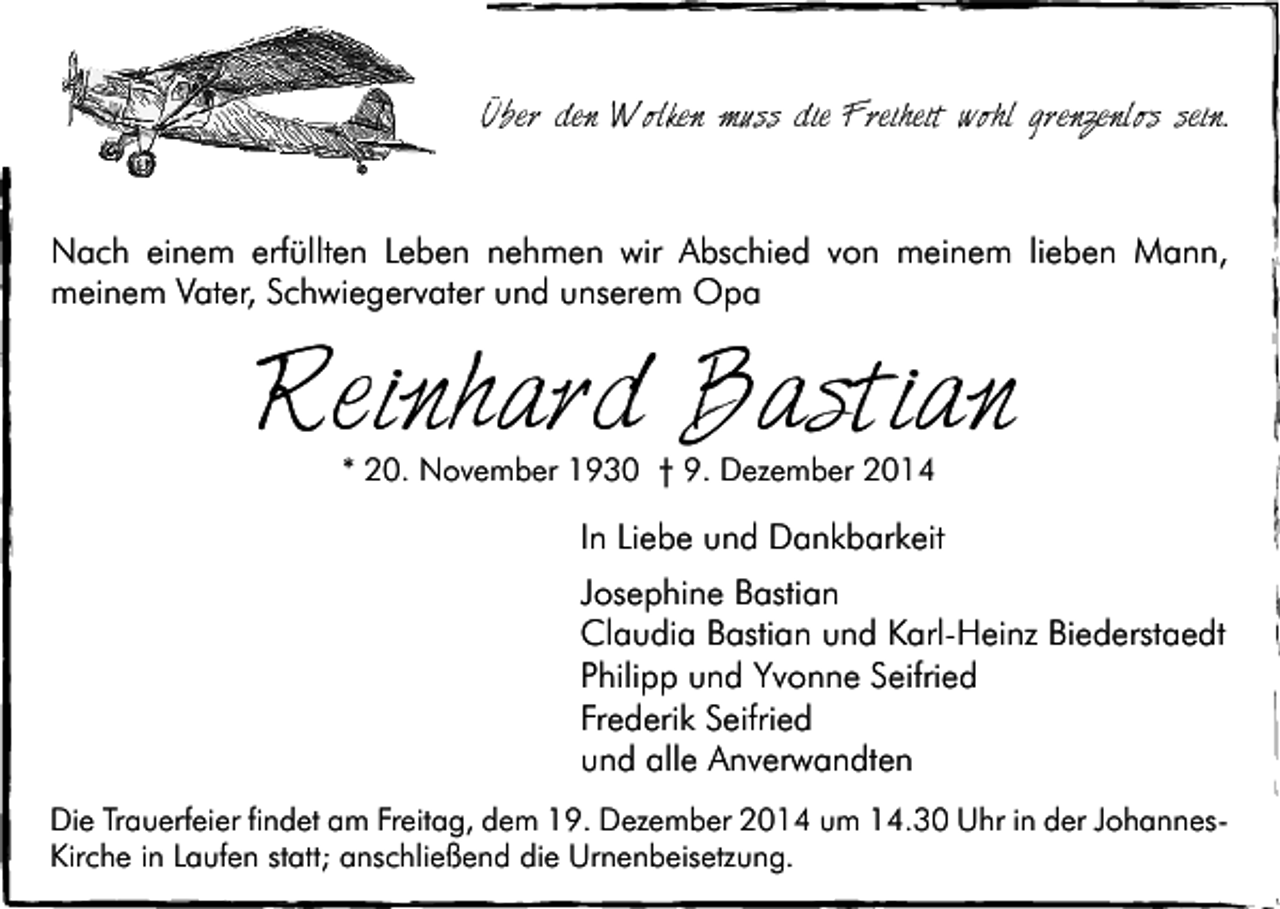 <p>Über den Wolken muss die Freiheit wohl grenzenlos sein.</p><p>Nach einem erfüllten Leben nehmen wir Abschied von meinem lieben Mann,<br />meinem Vater, Schwiegervater und unserem Opa</p><p>Reinhard Bastian<br />* 20. November 1930 † 9. Dezember 2014</p><p>In Liebe und Dankbarkeit<br />Josephine Bastian<br />Claudia Bastian und Karl-Heinz Biederstaedt<br />Philipp und Yvonne Seifried<br />Frederik Seifried<br />und alle Anverwandten<br />Die Trauerfeier findet am Freitag, dem 19. Dezember 2014 um 14.30 Uhr in der JohannesKirche in Laufen statt; anschließend die Urnenbeisetzung.</p>
