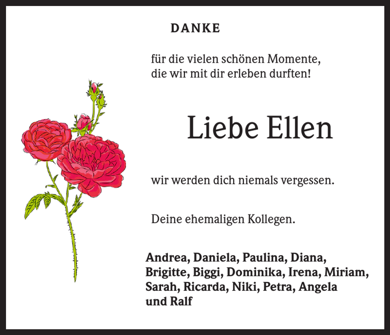 <p>DANKE<br />für die vielen schönen Momente,<br />die wir mit dir erleben durften!</p><p>Liebe Ellen<br />wir werden dich niemals vergessen.<br />Deine ehemaligen Kollegen.<br />Andrea, Daniela, Paulina, Diana,<br />Brigitte, Biggi, Dominika, Irena, Miriam,<br />Sarah, Ricarda, Niki, Petra, Angela<br />und Ralf</p>
