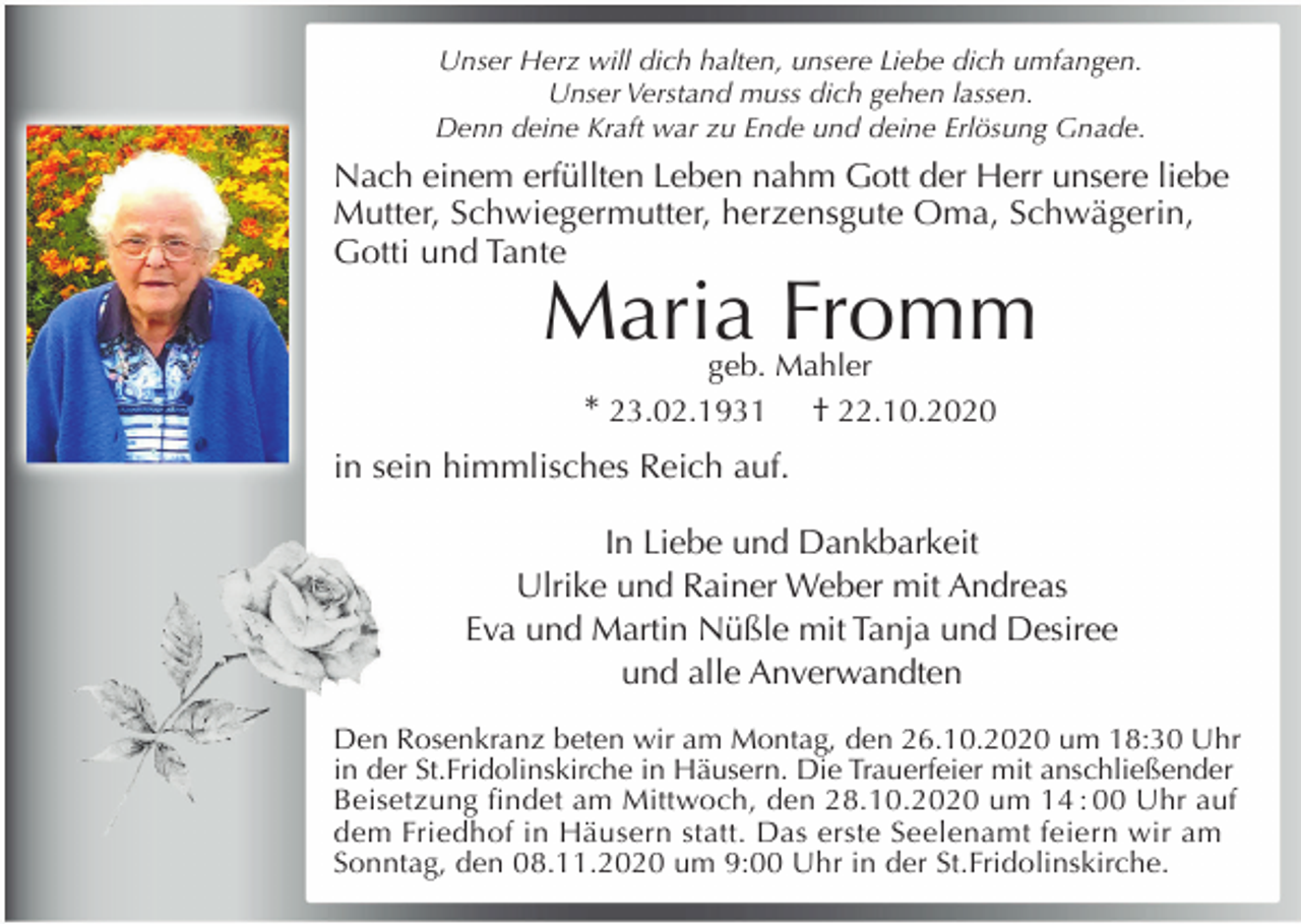 <p>Unser Herz will dich halten, unsere Liebe dich umfangen.<br />Unser Verstand muss dich gehen lassen.<br />Denn deine Kraft war zu Ende und deine Erlösung Gnade.</p><p>Nach einem erfüllten Leben nahm Gott der Herr unsere liebe<br />Mutter, Schwiegermutter, herzensgute Oma, Schwägerin,<br />Gotti und Tante</p><p>Maria Fromm<br />geb. Mahler<br />* 23.02.1931 † 22.10.2020</p><p>in sein himmlisches Reich auf.<br />In Liebe und Dankbarkeit<br />Ulrike und Rainer Weber mit Andreas<br />Eva und Martin Nüßle mit Tanja und Desiree<br />und alle Anverwandten<br />Den Rosenkranz beten wir am Montag, den 26.10.2020 um 18:30 Uhr<br />in der St.Fridolinskirche in Häusern. Die Trauerfeier mit anschließender<br />Beisetzung findet am Mittwoch, den 28.10.2020 um 14 : 00 Uhr auf<br />dem Friedhof in Häusern statt. Das erste Seelenamt feiern wir am<br />Sonntag, den 08.11.2020 um 9:00 Uhr in der St.Fridolinskirche.</p>
