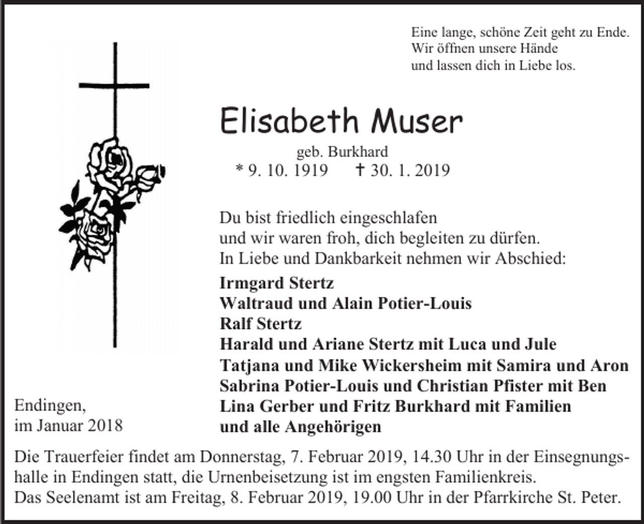 <p>Eine lange, schöne Zeit geht zu Ende.<br />Wir öffnen unsere Hände<br />und lassen dich in Liebe los.</p><p>Elisabeth Muser<br />geb. Burkhard</p><p>* 9. 10. 1919</p><p>Endingen,<br />im Januar 2018</p><p> 30. 1. 2019</p><p>Du bist friedlich eingeschlafen<br />und wir waren froh, dich begleiten zu dürfen.<br />In Liebe und Dankbarkeit nehmen wir Abschied:<br />Irmgard Stertz<br />Waltraud und Alain Potier-Louis<br />Ralf Stertz<br />Harald und Ariane Stertz mit Luca und Jule<br />Tatjana und Mike Wickersheim mit Samira und Aron<br />Sabrina Potier-Louis und Christian Pfister mit Ben<br />Lina Gerber und Fritz Burkhard mit Familien<br />und alle Angehörigen</p><p>Die Trauerfeier findet am Donnerstag, 7. Februar 2019, 14.30 Uhr in der Einsegnungshalle in Endingen statt, die Urnenbeisetzung ist im engsten Familienkreis.<br />Das Seelenamt ist am Freitag, 8. Februar 2019, 19.00 Uhr in der Pfarrkirche St. Peter.</p>