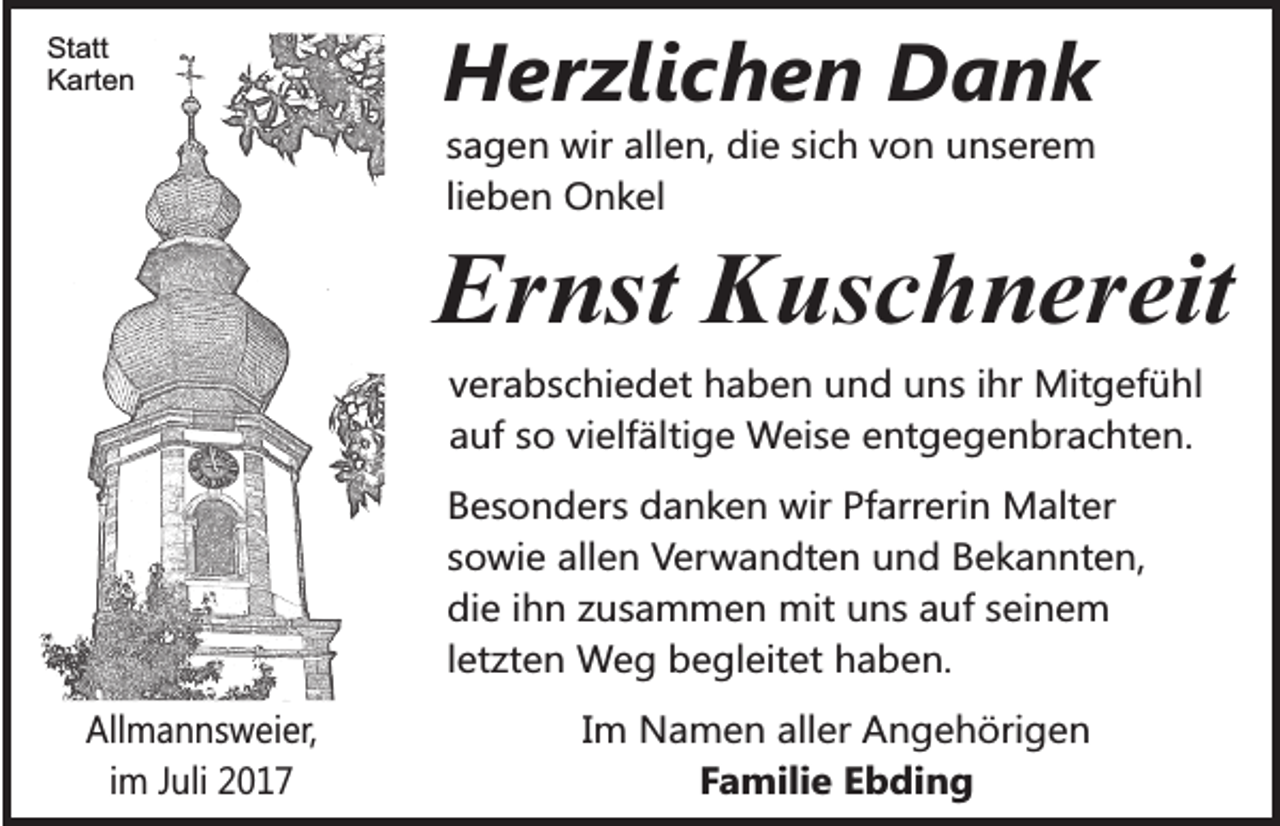 <p>Statt<br />Karten</p><p>Herzlichen Dank<br />sagen wir allen, die sich von unserem<br />lieben Onkel</p><p>Ernst Kuschnereit<br />verabschiedet haben und uns ihr Mitgefühl<br />auf so vielfältige Weise entgegenbrachten.<br />Besonders danken wir Pfarrerin Malter<br />sowie allen Verwandten und Bekannten,<br />die ihn zusammen mit uns auf seinem<br />letzten Weg begleitet haben.<br />Allmannsweier,<br />im Juli 2017</p><p>Im Namen aller Angehörigen<br />Familie Ebding</p>