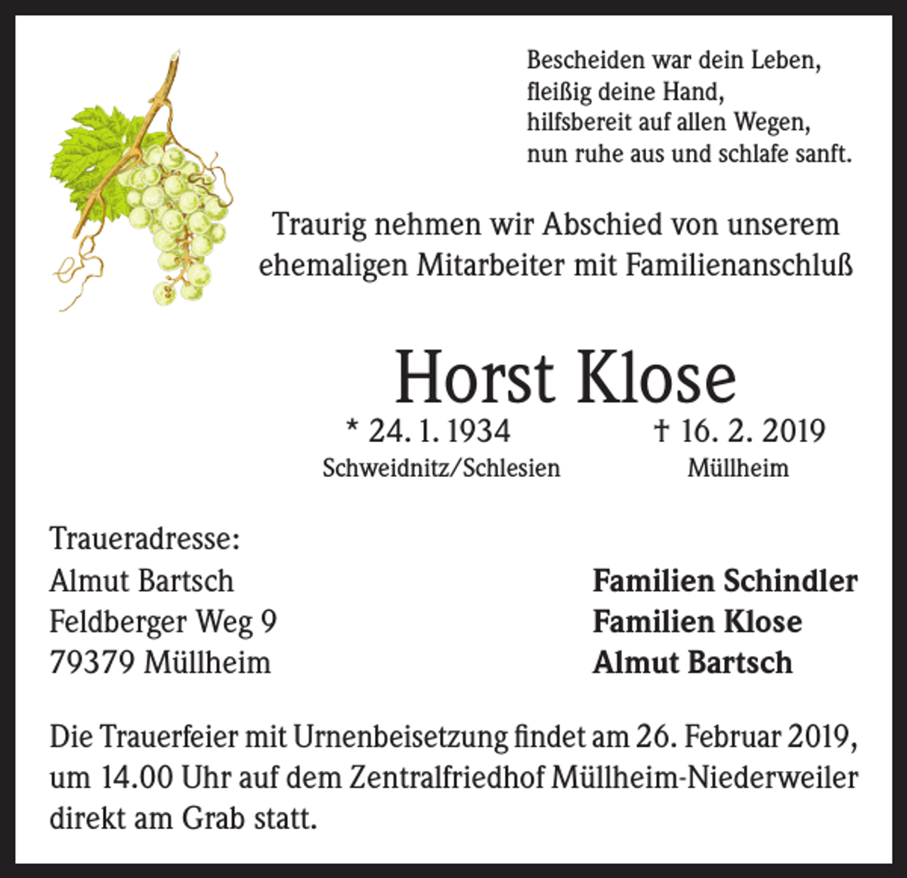 <p>Bescheiden war dein Leben,<br />fleißig deine Hand,<br />hilfsbereit auf allen Wegen,<br />nun ruhe aus und schlafe sanft.</p><p>Traurig nehmen wir Abschied von unserem<br />ehemaligen Mitarbeiter mit Familienanschluß</p><p>Horst Klose<br />† 16. 2. 2019</p><p>* 24. 1. 1934</p><p>Schweidnitz/Schlesien</p><p>Traueradresse:<br />Almut Bartsch<br />Feldberger Weg 9<br />79379 Müllheim</p><p>Müllheim</p><p>Familien Schindler<br />Familien Klose<br />Almut Bartsch</p><p>Die Trauerfeier mit Urnenbeisetzung findet am 26. Februar 2019,<br />um 14.00 Uhr auf dem Zentralfriedhof Müllheim-Niederweiler<br />direkt am Grab statt.</p>