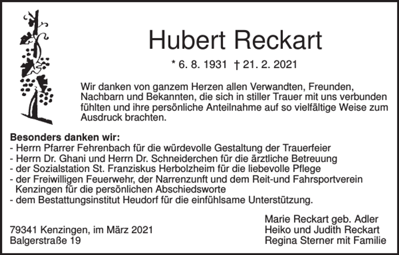 <p>Hubert Reckart<br />* 6. 8. 1931 † 21. 2. 2021<br />Wir danken von ganzem Herzen allen Verwandten, Freunden,<br />Nachbarn und Bekannten, die sich in stiller Trauer mit uns verbunden<br />fühlten und ihre persönliche Anteilnahme auf so vielfältige Weise zum<br />Ausdruck brachten.<br />Besonders danken wir:<br />- Herrn Pfarrer Fehrenbach für die würdevolle Gestaltung der Trauerfeier<br />- Herrn Dr. Ghani und Herrn Dr. Schneiderchen für die ärztliche Betreuung<br />- der Sozialstation St. Franziskus Herbolzheim für die liebevolle Pflege<br />- der Freiwilligen Feuerwehr, der Narrenzunft und dem Reit-und Fahrsportverein<br />Kenzingen für die persönlichen Abschiedsworte<br />- dem Bestattungsinstitut Heudorf für die einfühlsame Unterstützung.<br />79341 Kenzingen, im März 2021<br />Balgerstraße 19</p><p>Marie Reckart geb. Adler<br />Heiko und Judith Reckart<br />Regina Sterner mit Familie</p>