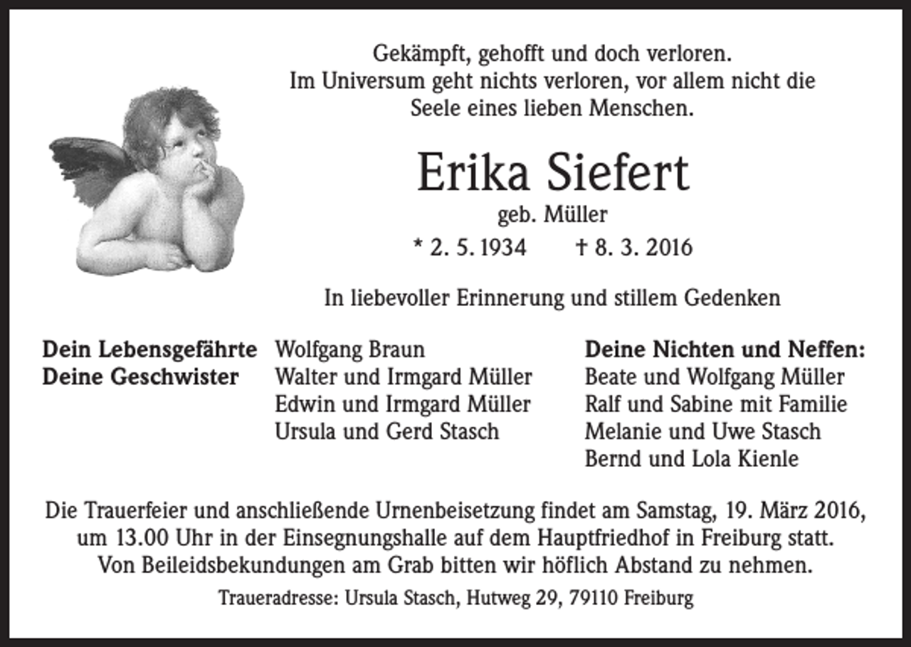 <p>Gekämpft, gehofft und doch verloren.<br />Im Universum geht nichts verloren, vor allem nicht die<br />Seele eines lieben Menschen.</p><p>Erika Siefert</p><p>geb. Müller<br />* 2. 5. 1934 † 8. 3. 2016<br />In liebevoller Erinnerung und stillem Gedenken<br />Dein Lebensgefährte Wolfgang Braun<br />Deine Nichten und Neffen:<br />Deine Geschwister Walter und Irmgard Müller<br />Beate und Wolfgang Müller</p><p>Edwin und Irmgard Müller<br />Ralf und Sabine mit Familie</p><p>Ursula und Gerd Stasch Melanie und Uwe Stasch<br />Bernd und Lola Kienle<br />Die Trauerfeier und anschließende Urnenbeisetzung findet am Samstag, 19. März 2016,<br />um 13.00 Uhr in der Einsegnungshalle auf dem Hauptfriedhof in Freiburg statt.<br />Von Beileidsbekundungen am Grab bitten wir höflich Abstand zu nehmen.<br />Traueradresse: Ursula Stasch, Hutweg 29, 79110 Freiburg</p>