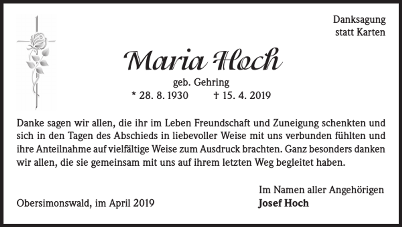 <p>Danksagung<br />statt Karten</p><p>Maria Hoch<br />geb. Gehring<br />* 28. 8. 1930<br />† 15. 4. 2019</p><p>Danke sagen wir allen, die ihr im Leben Freundschaft und Zuneigung schenkten und<br />sich in den Tagen des Abschieds in liebevoller Weise mit uns verbunden fühlten und<br />ihre Anteilnahme auf vielfältige Weise zum Ausdruck brachten. Ganz besonders danken<br />wir allen, die sie gemeinsam mit uns auf ihrem letzten Weg begleitet haben.</p><p>Obersimonswald, im April 2019</p><p>Im Namen aller Angehörigen<br />Josef Hoch</p>