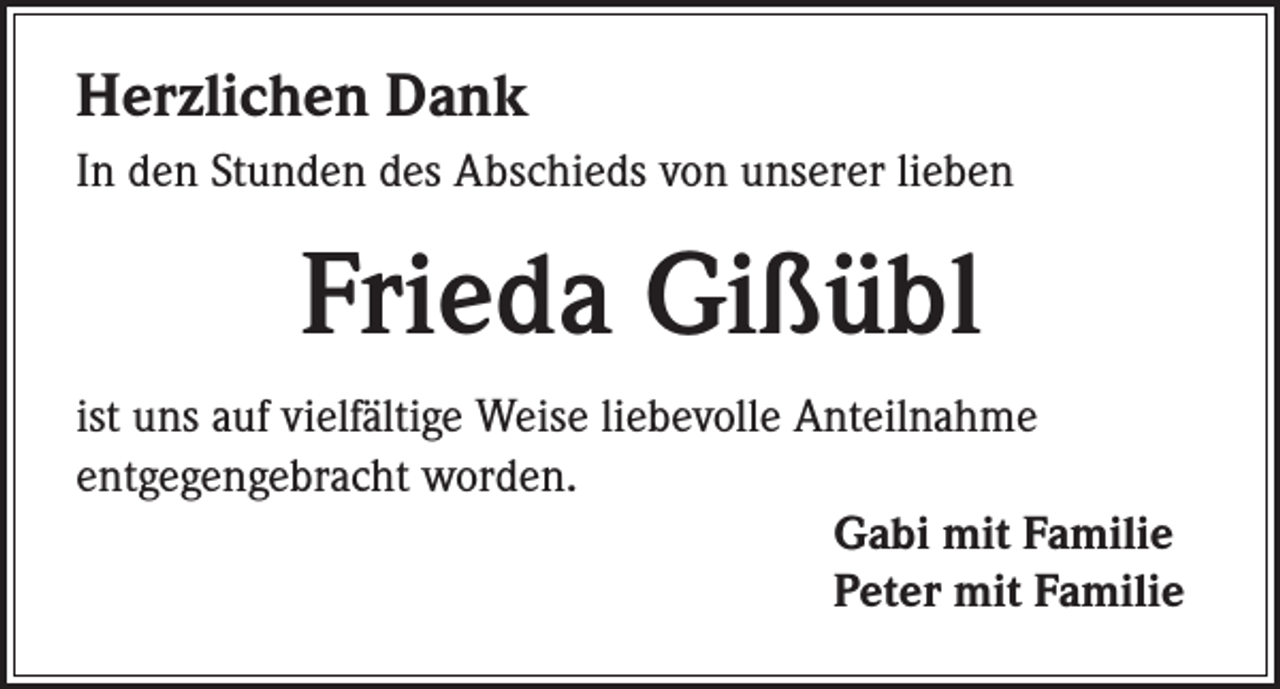 <p>Herzlichen Dank<br />In den Stunden des Abschieds von unserer lieben</p><p>Frieda Gißübl<br />ist uns auf vielfältige Weise liebevolle Anteilnahme<br />entgegengebracht worden.<br />Gabi mit Familie<br />Peter mit Familie</p>
