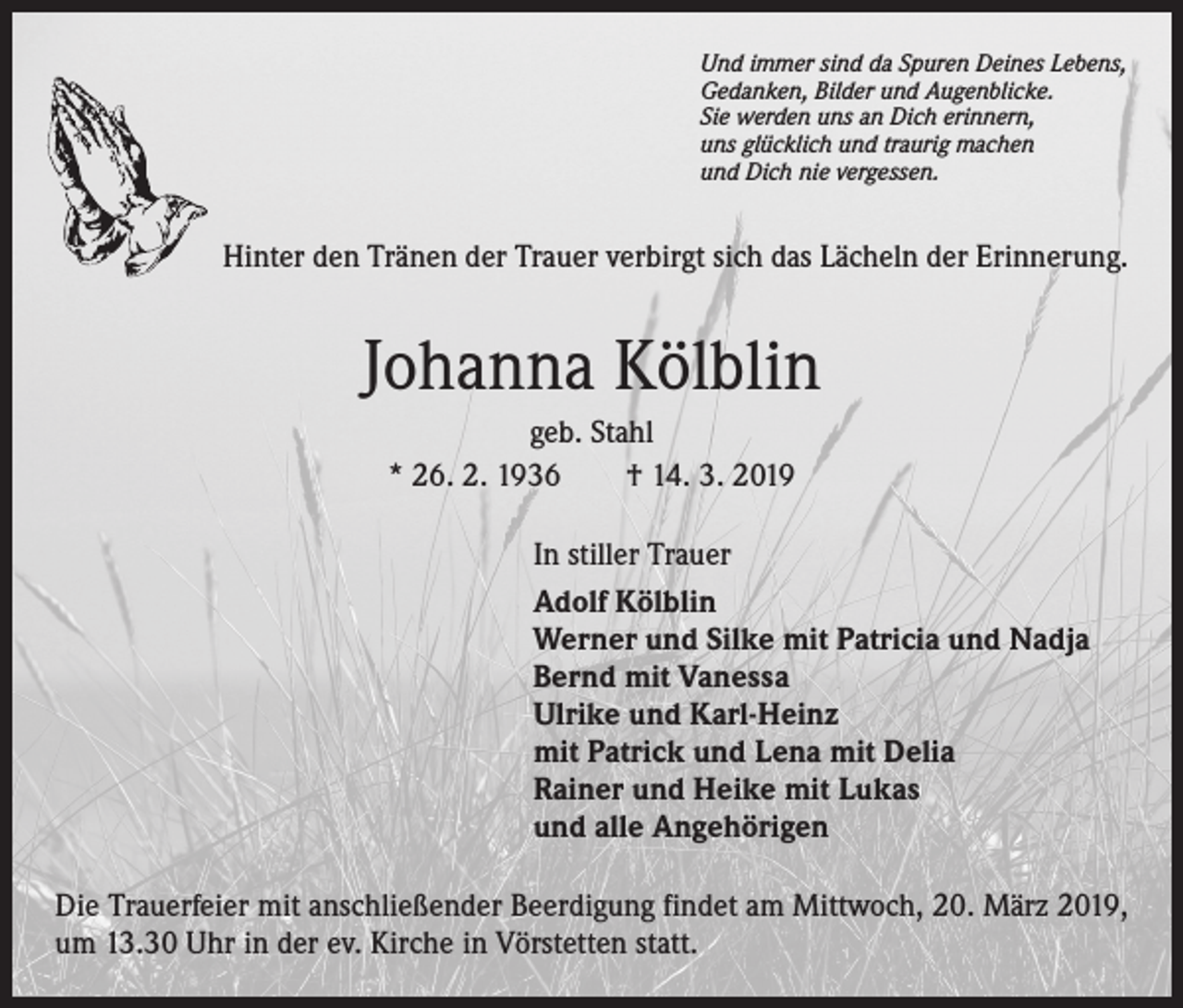 <p>Und immer sind da Spuren Deines Lebens,<br />Gedanken, Bilder und Augenblicke.<br />Sie werden uns an Dich erinnern,<br />uns glücklich und traurig machen<br />und Dich nie vergessen.</p><p>Hinter den Tränen der Trauer verbirgt sich das Lächeln der Erinnerung.</p><p>Johanna Kölblin<br />geb. Stahl<br />* 26. 2. 1936 † 14. 3. 2019<br />In stiller Trauer<br />Adolf Kölblin<br />Werner und Silke mit Patricia und Nadja<br />Bernd mit Vanessa<br />Ulrike und Karl-Heinz<br />mit Patrick und Lena mit Delia<br />Rainer und Heike mit Lukas<br />und alle Angehörigen<br />Die Trauerfeier mit anschließender Beerdigung findet am Mittwoch, 20. März 2019,<br />um 13.30 Uhr in der ev. Kirche in Vörstetten statt.</p>