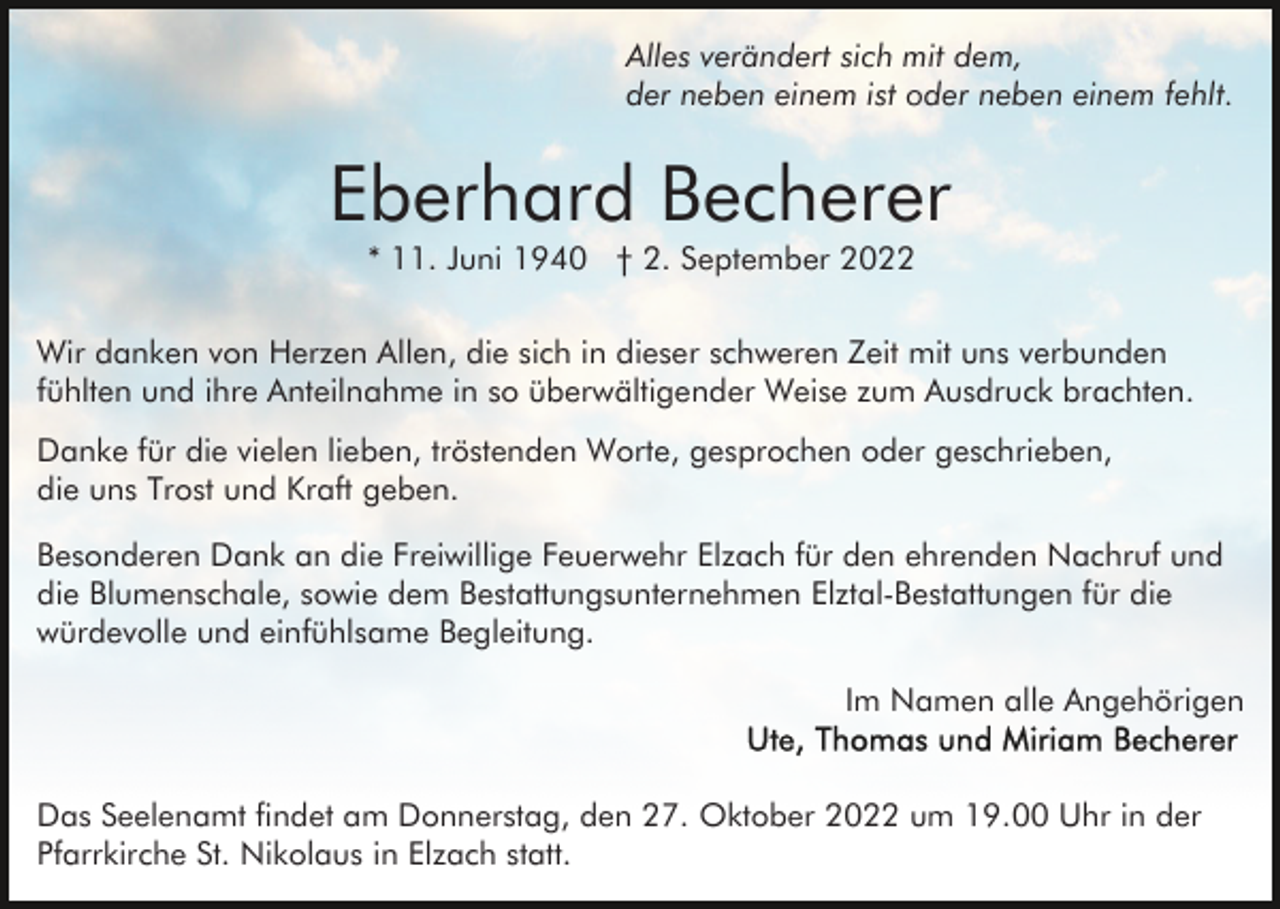 <p>Alles verändert sich mit dem,<br />der neben einem ist oder neben einem fehlt.</p><p>Eberhard Becherer<br />* 11. Juni 1940 † 2. September 2022</p><p>Wir danken von Herzen Allen, die sich in dieser schweren Zeit mit uns verbunden<br />fühlten und ihre Anteilnahme in so überwältigender Weise zum Ausdruck brachten.<br />Danke für die vielen lieben, tröstenden Worte, gesprochen oder geschrieben,<br />die uns Trost und Kraft geben.<br />Besonderen Dank an die Freiwillige Feuerwehr Elzach für den ehrenden Nachruf und<br />die Blumenschale, sowie dem Bestattungsunternehmen Elztal-Bestattungen für die<br />würdevolle und einfühlsame Begleitung.<br />Im Namen alle Angehörigen<br />Das Seelenamt findet am Donnerstag, den 27. Oktober 2022 um 19.00 Uhr in der<br />Pfarrkirche St. Nikolaus in Elzach statt.</p>