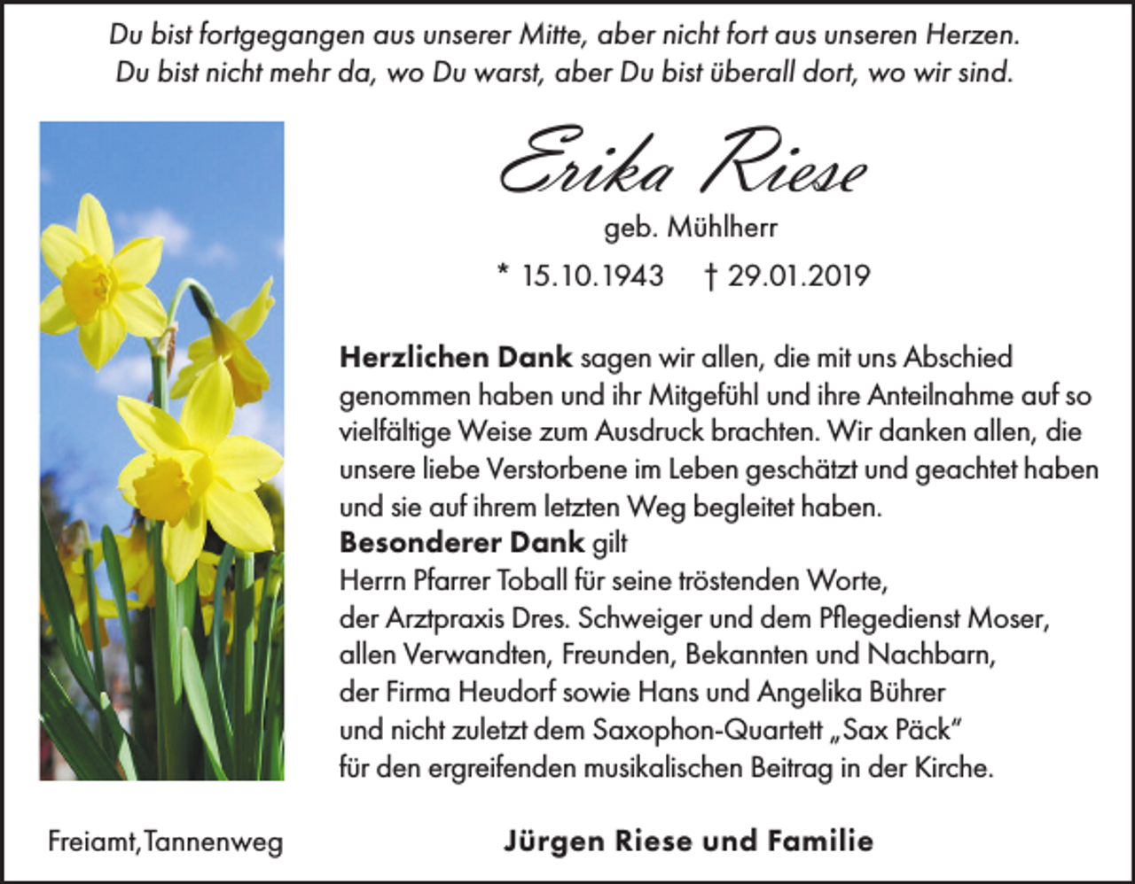 <p>Du bist fortgegangen aus unserer Mitte, aber nicht fort aus unseren Herzen.<br />Du bist nicht mehr da, wo Du warst, aber Du bist überall dort, wo wir sind.</p><p>Erika Riese<br />geb. Mühlherr<br />* 15.10.1943</p><p>† 29.01.2019</p><p>Herzlichen Dank sagen wir allen, die mit uns Abschied<br />genommen haben und ihr Mitgefühl und ihre Anteilnahme auf so<br />vielfältige Weise zum Ausdruck brachten. Wir danken allen, die<br />unsere liebe Verstorbene im Leben geschätzt und geachtet haben<br />und sie auf ihrem letzten Weg begleitet haben.<br />Besonderer Dank gilt<br />Herrn Pfarrer Toball für seine tröstenden Worte,<br />der Arztpraxis Dres. Schweiger und dem Pflegedienst Moser,<br />allen Verwandten, Freunden, Bekannten und Nachbarn,<br />der Firma Heudorf sowie Hans und Angelika Bührer<br />und nicht zuletzt dem Saxophon-Quartett „Sax Päck“<br />für den ergreifenden musikalischen Beitrag in der Kirche.<br />Freiamt,Tannenweg</p><p>Jürgen Riese und Familie</p>