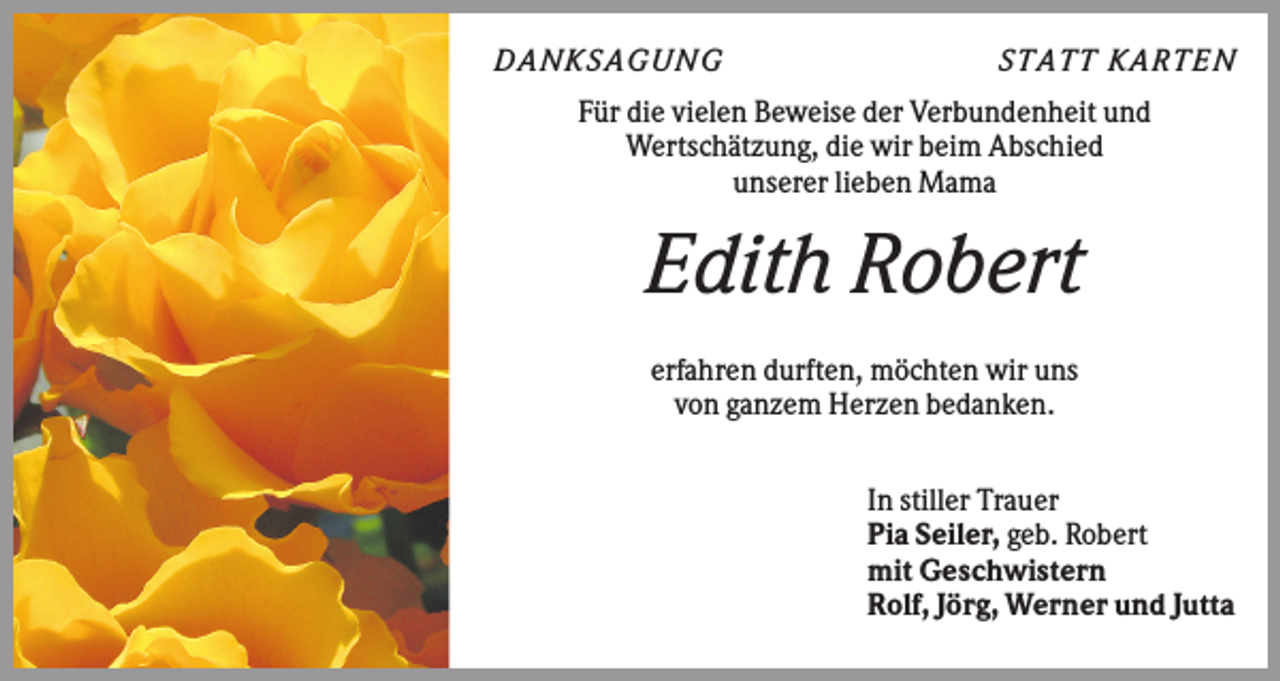 <p>DA NK S A GUNG</p><p>S TA TT K A RTEN</p><p>Für die vielen Beweise der Verbundenheit und<br />Wertschätzung, die wir beim Abschied<br />unserer lieben Mama</p><p>Edith Robert<br />erfahren durften, möchten wir uns<br />von ganzem Herzen bedanken.<br />In stiller Trauer<br />Pia Seiler, geb. Robert<br />mit Geschwistern<br />Rolf, Jörg, Werner und Jutta</p>