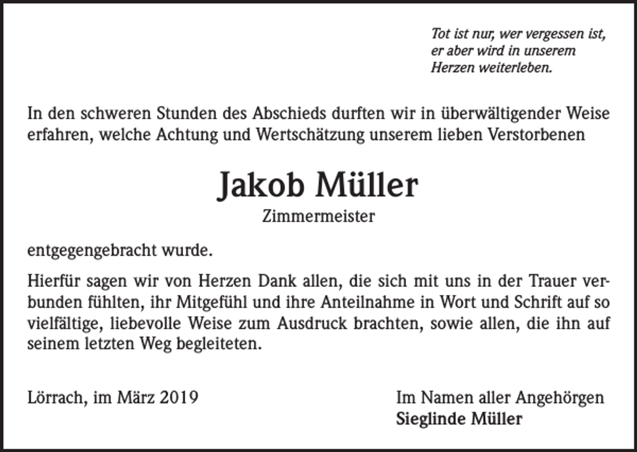 <p>Tot ist nur, wer vergessen ist,<br />er aber wird in unserem<br />Herzen weiterleben.</p><p>In den schweren Stunden des Abschieds durften wir in überwältigender Weise<br />erfahren, welche Achtung und Wertschätzung unserem lieben Verstorbenen</p><p>Jakob Müller<br />Zimmermeister</p><p>entgegengebracht wurde.<br />Hierfür sagen wir von Herzen Dank allen, die sich mit uns in der Trauer verbunden fühlten, ihr Mitgefühl und ihre Anteilnahme in Wort und Schrift auf so<br />vielfältige, liebevolle Weise zum Ausdruck brachten, sowie allen, die ihn auf<br />seinem letzten Weg begleiteten.<br />Lörrach, im März 2019</p><p>Im Namen aller Angehörgen<br />Sieglinde Müller</p>