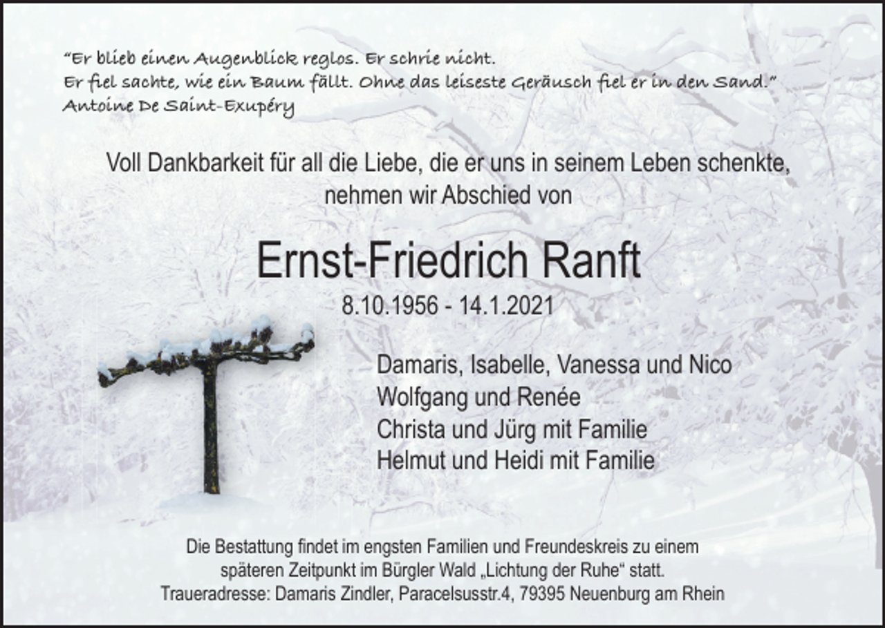 <p>“Er blieb einen Augenblick reglos. Er schrie nicht.<br />Er ﬁel sachte, wie ein Baum fällt. Ohne das leiseste Geräusch ﬁel er in den Sand.”<br />Antoine De Saint-Exupéry</p><p>Voll Dankbarkeit für all die Liebe, die er uns in seinem Leben schenkte,<br />nehmen wir Abschied von</p><p>Ernst-Friedrich Ranft<br />8.10.1956 - 14.1.2021</p><p>Damaris, Isabelle, Vanessa und Nico<br />Wolfgang und Renée<br />Christa und Jürg mit Familie<br />Helmut und Heidi mit Familie<br />Die Bestattung ﬁndet im engsten Familien und Freundeskreis zu einem<br />späteren Zeitpunkt im Bürgler Wald „Lichtung der Ruhe“ statt.<br />Traueradresse: Damaris Zindler, Paracelsusstr.4, 79395 Neuenburg am Rhein</p>