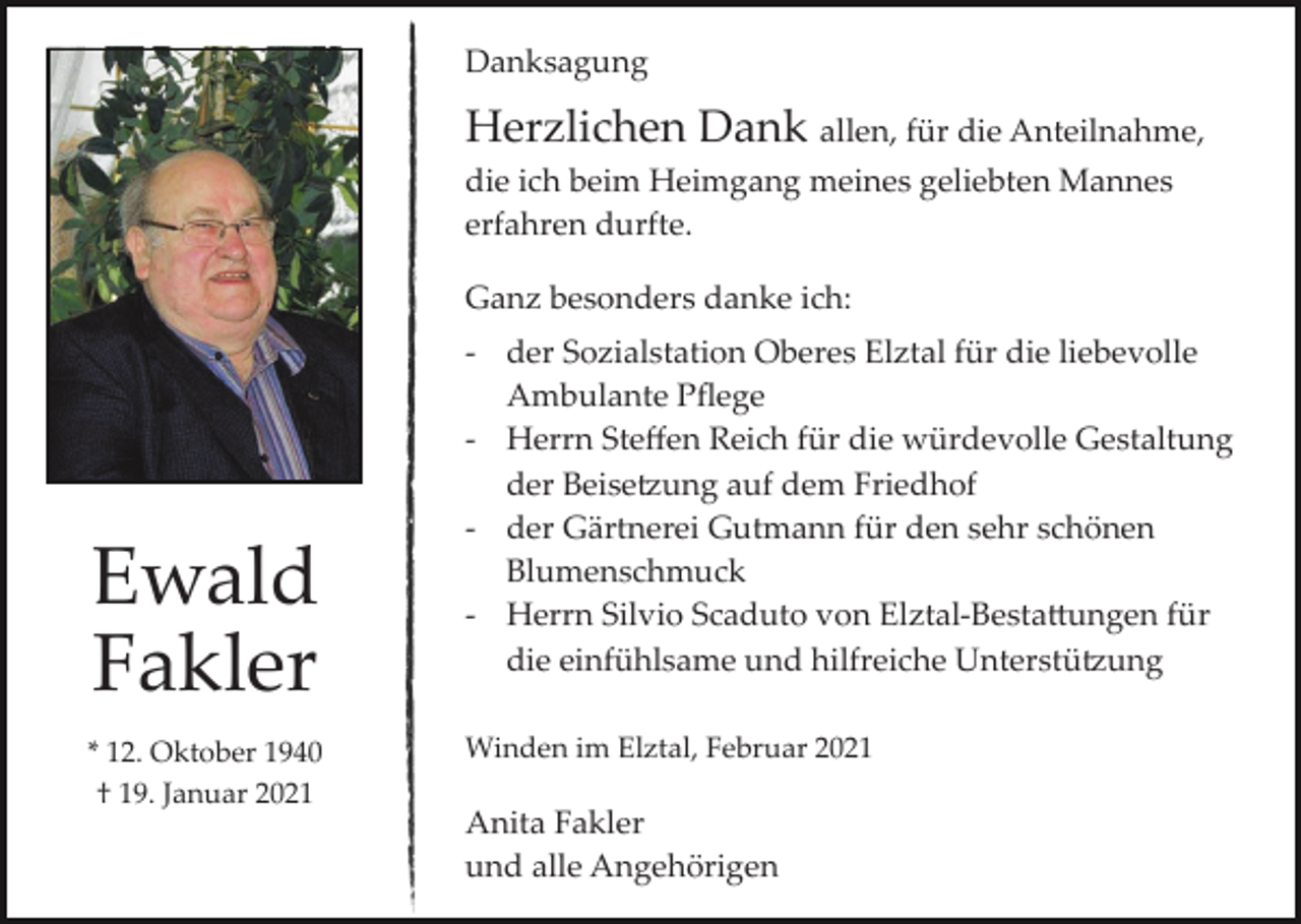 <p>Danksagung</p><p>Herzlichen Dank allen, für die Anteilnahme,<br />die ich beim Heimgang meines geliebten Mannes<br />erfahren durfte.<br />Ganz besonders danke ich:</p><p>Ewald<br />Fakler<br />* 12. Oktober 1940<br />† 19. Januar 2021</p><p>­ der Sozialstation Oberes Elztal für die liebevolle<br />Ambulante Pﬂege<br />­ Herrn Steﬀen Reich für die würdevolle Gestaltung<br />der Beise�ung auf dem Friedhof<br />­ der Gärtnerei Gutmann für den sehr schönen<br />Blumenschmuck<br />­ Herrn Silvio Scaduto von Elztal­Besta�ungen für<br />die einfühlsame und hilfreiche Unterstü�ung<br />Winden im Elztal, Februar 2021</p><p>Anita Fakler<br />und alle Angehörigen</p>
