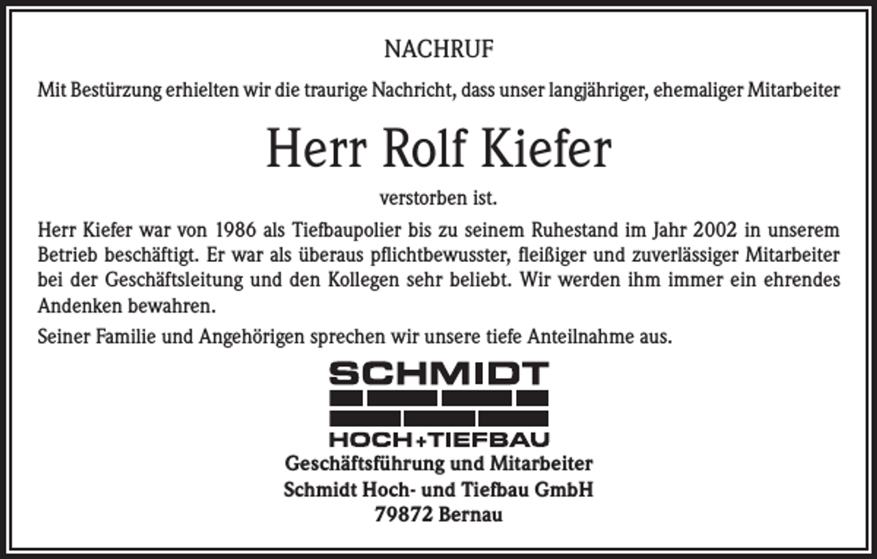 <p>NACHRUF<br />Mit Bestürzung erhielten wir die traurige Nachricht, dass unser langjähriger, ehemaliger Mitarbeiter</p><p>Herr Rolf Kiefer<br />verstorben ist.<br />Herr Kiefer war von 1986 als Tiefbaupolier bis zu seinem Ruhestand im Jahr 2002 in unserem<br />Betrieb beschäftigt. Er war als überaus pflichtbewusster, fleißiger und zuverlässiger Mitarbeiter<br />bei der Geschäftsleitung und den Kollegen sehr beliebt. Wir werden ihm immer ein ehrendes<br />Andenken bewahren.<br />Seiner Familie und Angehörigen sprechen wir unsere tiefe Anteilnahme aus.</p><p>Geschäftsführung und Mitarbeiter<br />Schmidt Hoch- und Tiefbau GmbH<br />79872 Bernau</p>